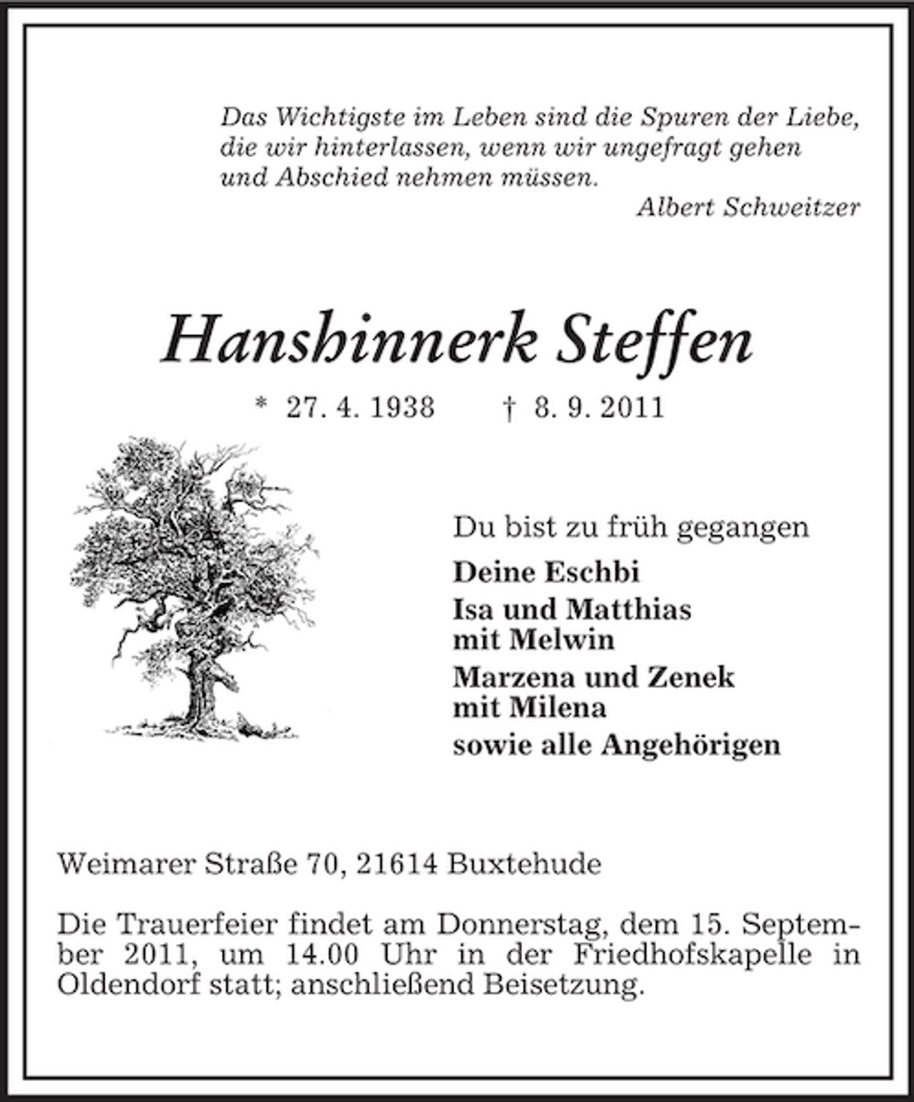 <p>Das Wichtigste im Leben sind die Spuren der Liebe,<br />die wir hinterlassen, wenn wir ungefragt gehen<br />und Abschied nehmen müssen.<br />Albert Schweitzer</p><p>Hanshinnerk Steffen<br />* 27. 4. 1938</p><p>† 8. 9. 2011</p><p>Du bist zu früh gegangen<br />Deine Eschbi<br />Isa und Matthias<br />mit Melwin<br />Marzena und Zenek<br />mit Milena<br />sowie alle Angehörigen</p><p>Weimarer Straße 70, 21614 Buxtehude<br />Die Trauerfeier findet am Donnerstag, dem 15. September 2011, um 14.00 Uhr in der Friedhofskapelle in<br />Oldendorf statt; anschließend Beisetzung.</p>