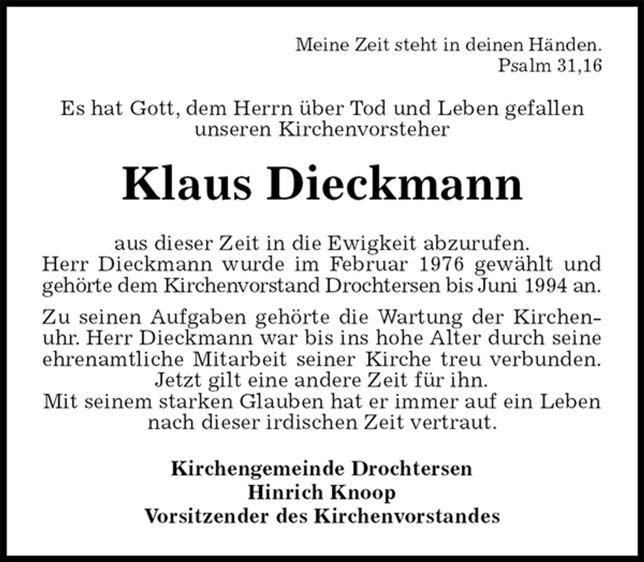 <p>Meine Zeit steht in deinen Händen.<br />Psalm 31,16<br />Es hat Gott, dem Herrn über Tod und Leben gefallen<br />unseren Kirchenvorsteher<br />Klaus Dieckmann<br />aus dieser Zeit in die Ewigkeit abzurufen.<br />Herr Dieckmann wurde im Februar 1976 gewählt und<br />gehörte dem Kirchenvorstand Drochtersen bis Juni 1994 an.<br />Zu seinen Aufgaben gehörte die Wartung der Kirchen-<br />uhr. Herr Dieckmann war bis ins hohe Alter durch seine<br />ehrenamtliche Mitarbeit seiner Kirche treu verbunden.<br />Jetzt gilt eine andere Zeit für ihn.<br />Mit seinem starken Glauben hat er immer auf ein Leben nach dieser irdischen Zeit vertraut.<br />Kirchengemeinde Drochtersen<br />Hinrich Knoop<br />Vorsitzender des Kirchenvorstandes</p>