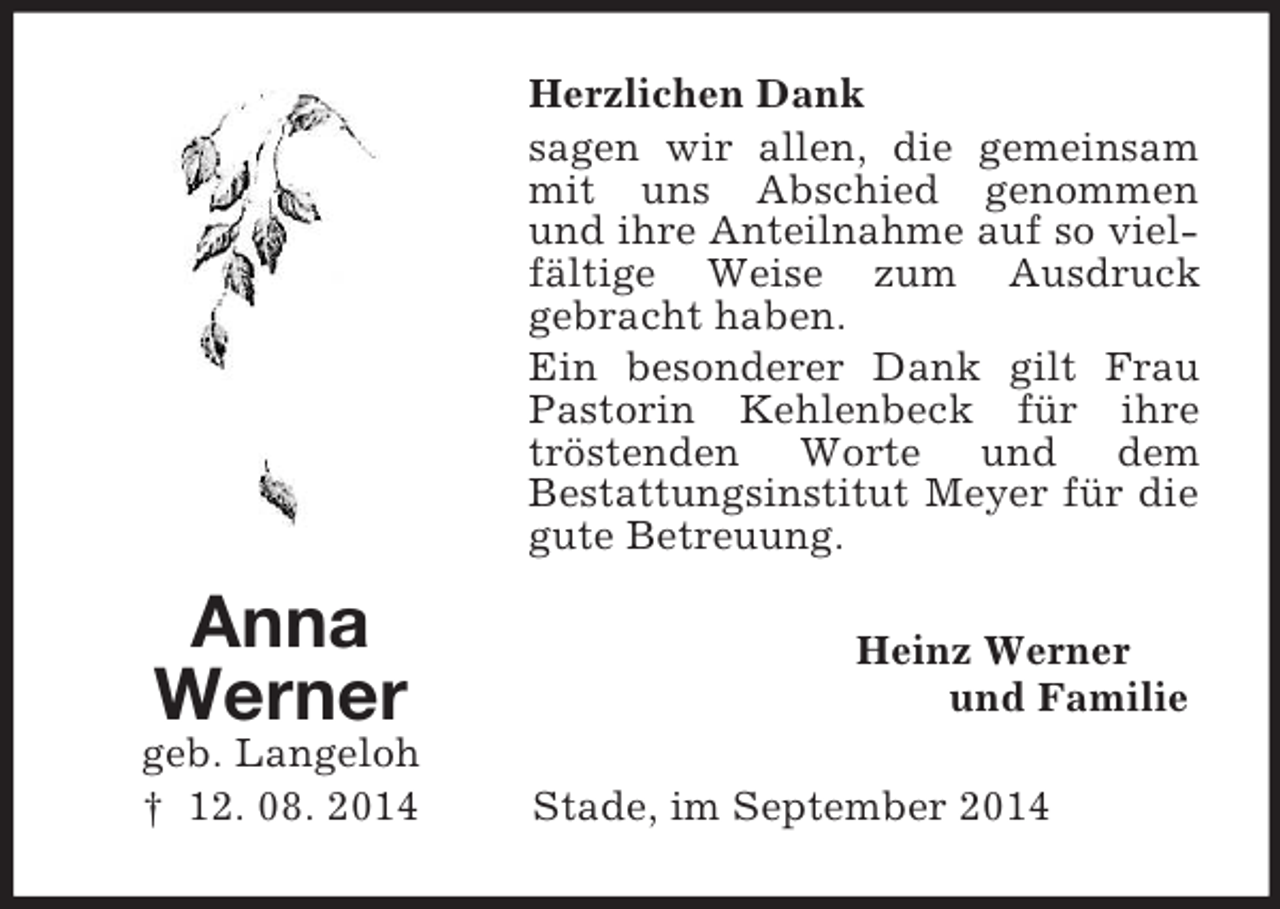 <p>Anna<br />Werner<br />geb. Langeloh<br />† 12. 08. 2014<br />Herzlichen Dank<br />sagen wir allen, die gemeinsam mit uns Abschied genommen<br />und ihre Anteilnahme auf so vielfältige Weise zum Ausdruck<br />gebracht haben.<br />Ein besonderer Dank gilt Frau Pastorin Kehlenbeck für ihre tröstenden Worte und dem<br />Bestattungsinstitut Meyer für die gute Betreuung.<br />Heinz Werner<br />und Familie<br />Stade, im September 2014</p>