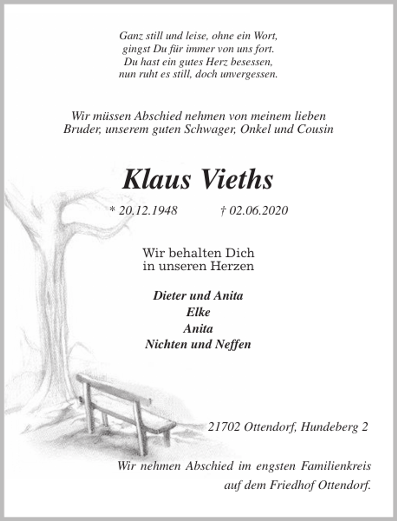 <p>Ganz still und leise, ohne ein Wort,<br />gingst Du für immer von uns fort.<br />Du hast ein gutes Herz besessen,<br />nun ruht es still, doch unvergessen.<br />Wir müssen Abschied nehmen von meinem lieben<br />Bruder, unserem guten Schwager, Onkel und Cousin<br />Klaus Vieths<br />* 20.12.1948 † 02.06.2020<br />Wir behalten Dich<br />in unseren Herzen</p>
<p>Dieter und Anita<br />Elke<br />Anita<br />Nichten und Neffen</p>
<p>21702 Ottendorf, Hundeberg 2</p>
<p>Wir nehmen Abschied im engsten Familienkreis<br />auf dem Friedhof Ottendorf.</p>