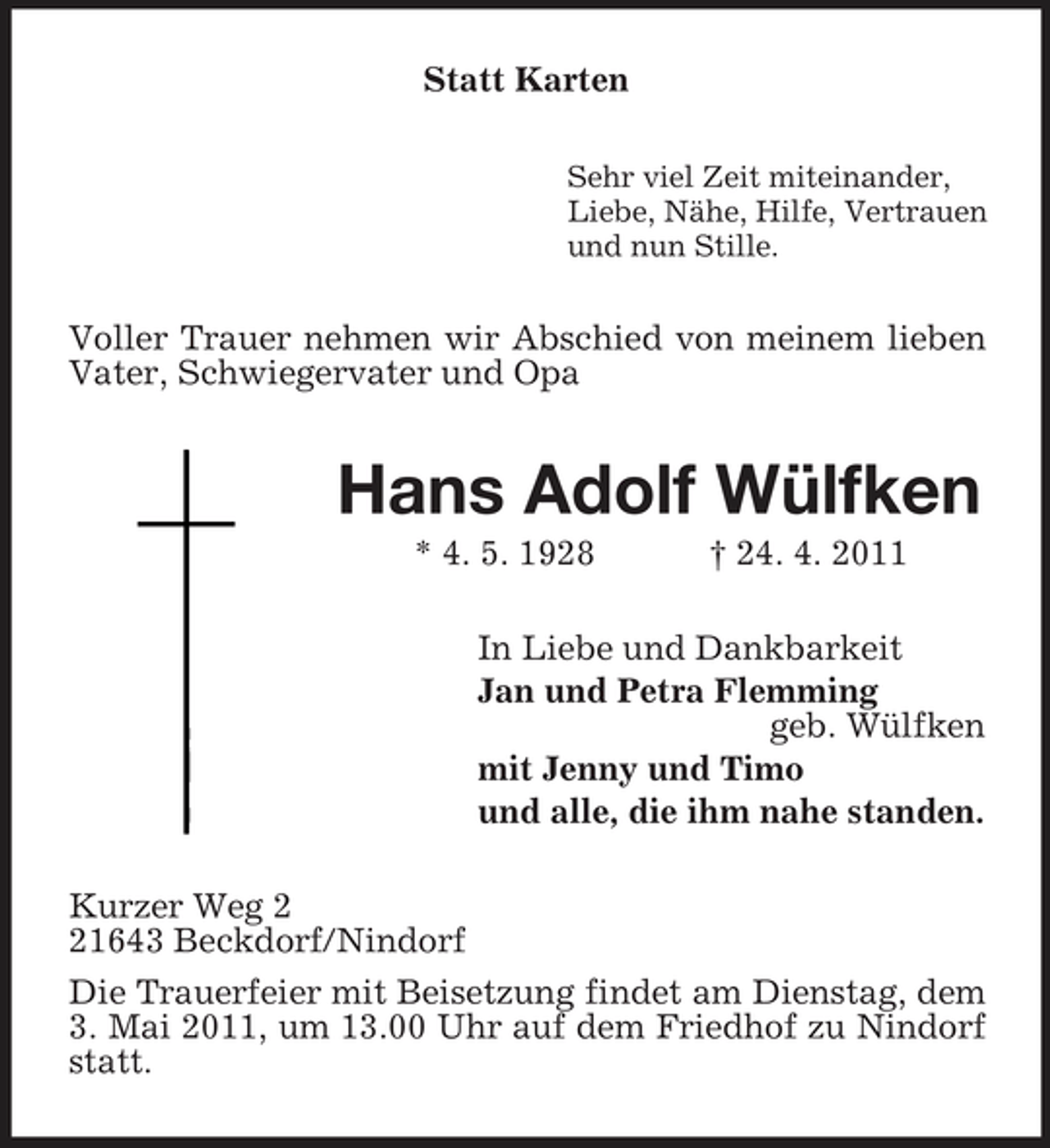 <p>Statt Karten<br />Sehr viel Zeit miteinander, Liebe, Nähe, Hilfe, Vertrauen und nun Stille.</p><p>Voller Trauer nehmen wir Abschied von meinem lieben Vater, Schwiegervater und Opa</p><p>Hans Adolf Wülfken<br />* 4. 5. 1928 † 24. 4. 2011 In Liebe und Dankbarkeit Jan und Petra Flemming geb. Wülfken mit Jenny und Timo und alle, die ihm nahe standen. Kurzer Weg 1643 Beckdorf/Nindorf Die Trauerfeier mit Beisetzung findet am Dienstag, dem 3. Mai 2011, um 13.00 Uhr auf dem Friedhof zu Nindorf statt.</p>