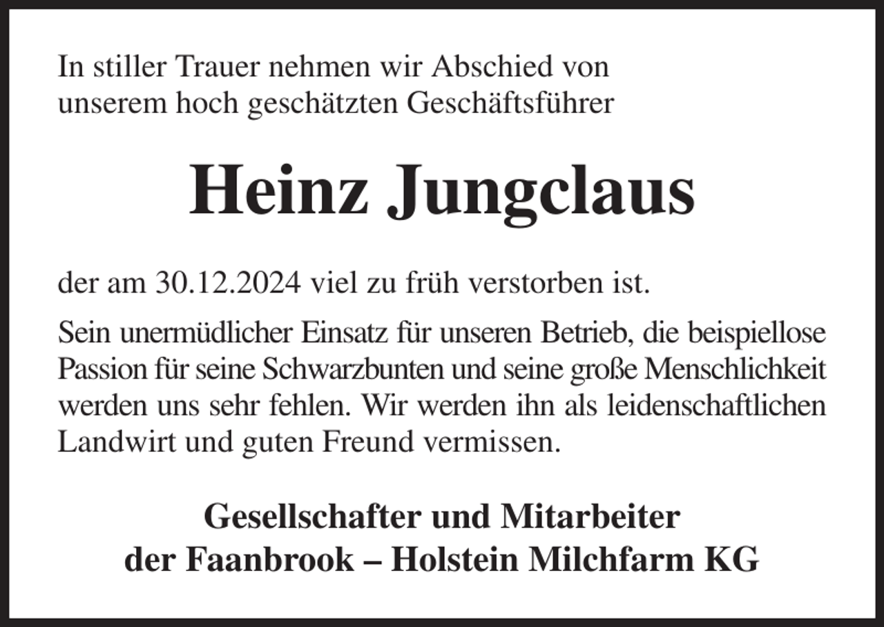 <p>In stiller Trauer nehmen wir Abschied von<br />unserem hoch geschätzten Geschäftsführer<br />Heinz Jungclaus<br />der am 30.12.2024 viel zu früh verstorben ist.<br />Sein unermüdlicher Einsatz für unseren Betrieb, die beispiellose<br />Passion für seine Schwarzbunten und seine große Menschlichkeit<br />werden uns sehr fehlen. Wir werden ihn als leidenschaftlichen<br />Landwirt und guten Freund vermissen.<br />Gesellschafter und Mitarbeiter<br />der Faanbrook - Holstein Milchfarm KG</p>