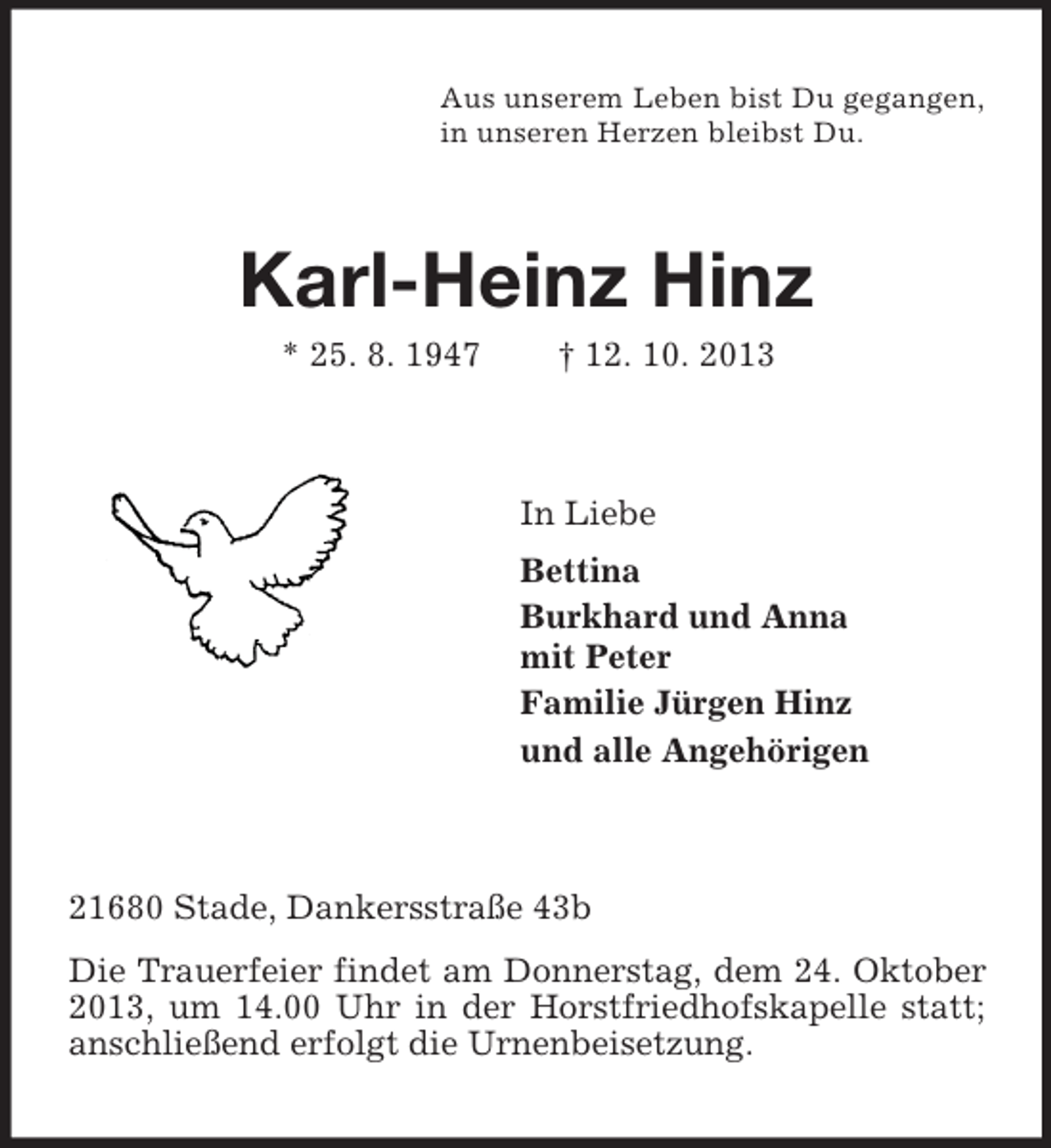<p>Aus unserem Leben bist Du gegangen,<br />in unseren Herzen bleibst Du.</p><p>Karl-Heinz Hinz<br />* 25. 8. 1947</p><p>† 12. 10. 2013</p><p>In Liebe<br />Bettina<br />Burkhard und Anna<br />mit Peter<br />Familie Jürgen Hinz<br />und alle Angehörigen</p><p>21680 Stade, Dankersstraße 43b<br />Die Trauerfeier findet am Donnerstag, dem 24. Oktober<br />2013, um 14.00 Uhr in der Horstfriedhofskapelle statt;<br />anschließend erfolgt die Urnenbeisetzung.</p>