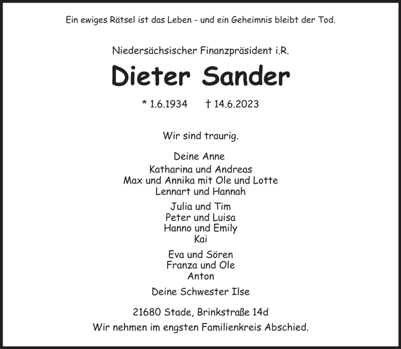 <p>Ein ewiges Rätsel ist das Leben - und ein Geheimnis bleibt der Tod.</p><p>Niedersächsischer Finanzpräsident i.R.<br />Dieter Sander<br />* 1.6.1934 † 14.6.2023</p><p>Wir sind traurig.<br />Deine Anne<br />Katharina und Andreas<br />Max und Annika mit Ole und Lotte<br />Lennart und Hannah<br />Julia und Tim<br />Peter und Luisa<br />Hanno und Emily<br />Kai<br />Eva und Sören<br />Franza und Ole<br />Anton<br />Deine Schwester Ilse<br />21680 Stade, Brinkstraße 14d<br />Wir nehmen im engsten Familienkreis Abschied.</p>