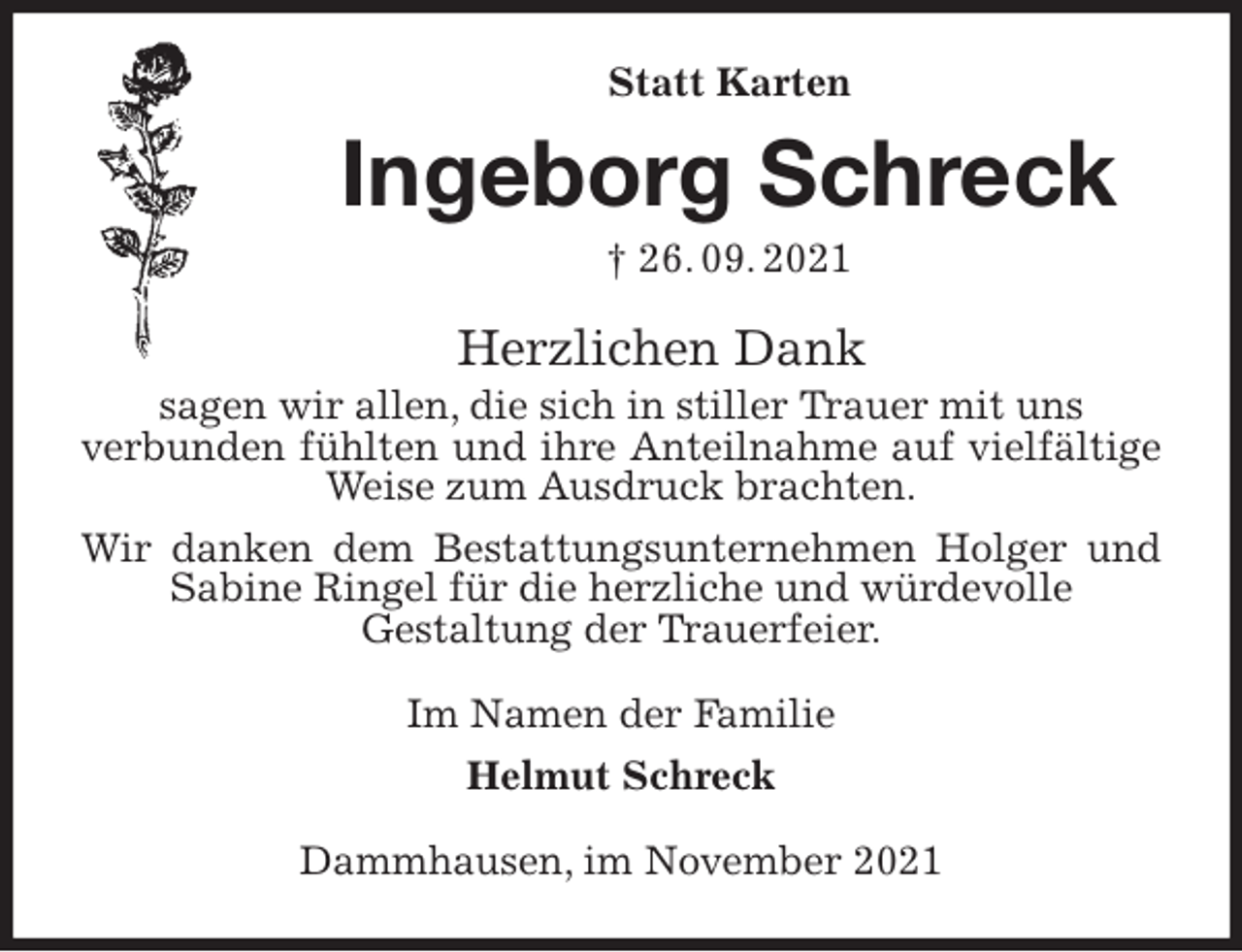 <p>Statt Karten<br />Ingeborg Schreck<br />† 26. 09. 2021<br />Herzlichen Dank<br />sagen wir allen, die sich in stiller Trauer mit uns<br />verbunden fühlten und ihre Anteilnahme auf vielfältige Weise zum Ausdruck brachten.<br />Wir danken dem Bestattungsunternehmen Holger und Sabine Ringel für die herzliche und würdevolle<br />Gestaltung der Trauerfeier.<br />Im Namen der Familie<br />Helmut Schreck<br />Dammhausen, im November 2021</p>
