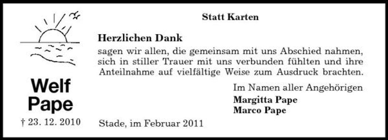 <p>Statt Karten</p><p>Herzlichen Dank<br />sagen wir allen, die gemeinsam mit uns Abschied nahmen, sich in stiller Trauer mit uns verbunden fühlten und ihre Anteilnahme auf vielfältige Weise zum Ausdruck brachten.</p><p>Welf Pape<br />† 23. 12. 2010 Stade, im Februar 2011</p><p>Im Namen aller Angehörigen Margitta Pape Marco Pape</p>