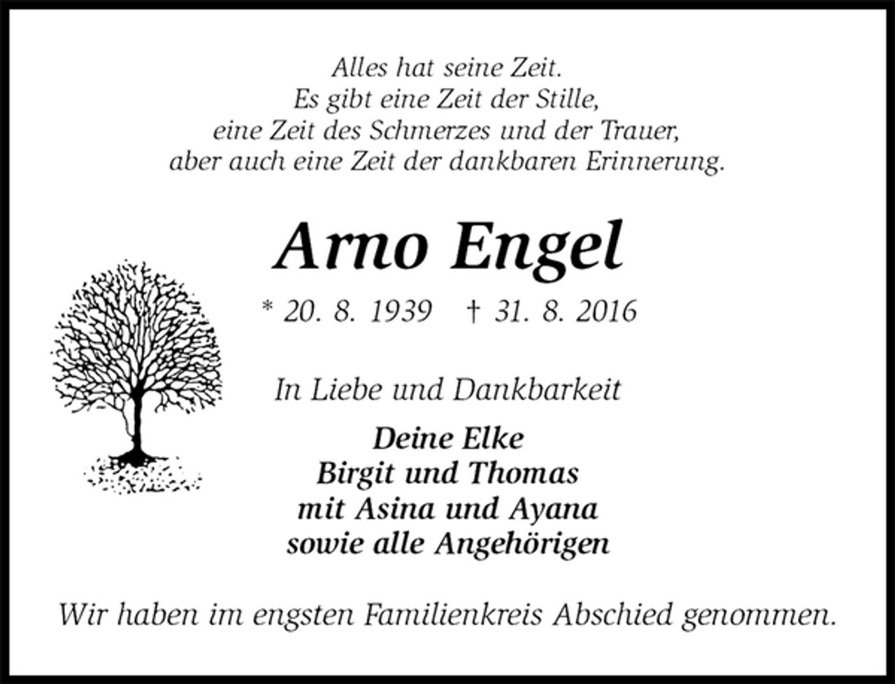 <p>Alles hat seine Zeit.<br />Es gibt eine Zeit der Stille,<br />eine Zeit des Schmerzes und der Trauer,<br />aber auch eine Zeit der dankbaren Erinnerung.<br />Arno Engel<br />* 20. 8. 1939 † 31. 8. 2016<br />In Liebe und Dankbarkeit<br />Deine Elke<br />Birgit und Thomas<br />mit Asina und Ayana<br />sowie alle Angehörigen<br />Wir haben im engsten Familienkreis Abschied genommen.</p>