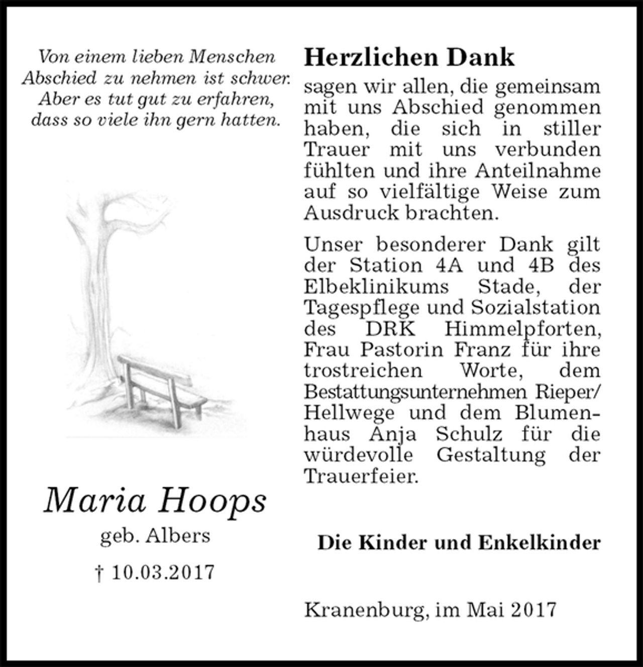 <p>Herzlichen Dank<br />sagen wir allen, die gemeinsam<br />mit uns Abschied genommen haben, die sich in stiller Trauer mit uns verbunden fühlten und ihre Anteilnahme<br />auf so vielfältige Weise zum Ausdruck brachten.<br />Unser besonderer Dank gilt der Station 4A und 4B des Elbeklinikums Stade, der<br />Tagespflege und Sozialstation des DRK Himmelpforten, Frau Pastorin Franz für ihre trostreichen Worte, dem<br />Bestattungsunternehmen Rieper/<br />Hellwege und dem Blumenhaus Anja Schulz für die würdevolle Gestaltung der Trauerfeier.<br />Kranenburg, im Mai 2017<br />Die Kinder und Enkelkinder<br />Maria Hoops<br />geb. Albers<br />† 10.03.2017</p><p>Von einem lieben Menschen<br />Abschied zu nehmen ist schwer.<br />Aber es tut gut zu erfahren,<br />dass so viele ihn gern hatten.</p>