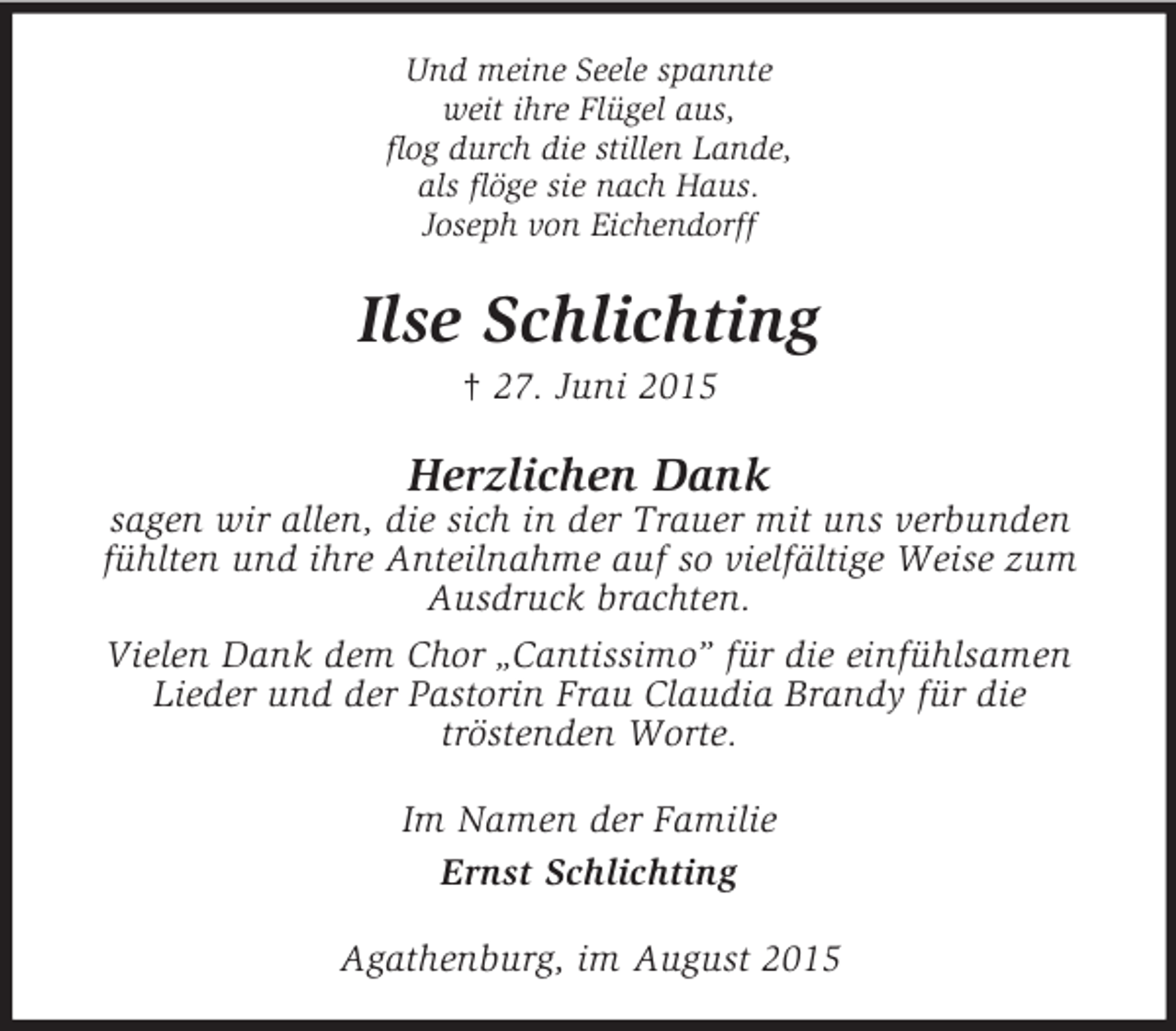 <p>Und meine Seele spannte<br />weit ihre Flügel aus,<br />flog durch die stillen Lande,<br />als flöge sie nach Haus.<br />Joseph von Eichendorff<br />Ilse Schlichting<br />† 27. Juni 2015<br />Herzlichen Dank<br />sagen wir allen, die sich in der Trauer mit uns verbunden fühlten und ihre Anteilnahme auf so vielfältige Weise zum Ausdruck brachten.<br />Vielen Dank dem Chor „Cantissimo” für die einfühlsamen Lieder und der Pastorin Frau Claudia Brandy für die<br />tröstenden Worte.<br />Im Namen der Familie<br />Ernst Schlichting<br />Agathenburg, im August 2015</p>