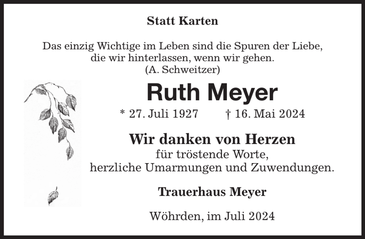 <p>Statt Karten<br />Das einzig Wichtige im Leben sind die Spuren der Liebe,<br />die wir hinterlassen, wenn wir gehen.<br />(A. Schweitzer)<br />Ruth Meyer<br />* 27. Juli 1927 † 16. Mai 2024<br />Wir danken von Herzen<br />für tröstende Worte,<br />herzliche Umarmungen und Zuwendungen.<br />Trauerhaus Meyer<br />Wöhrden, im Juli 2024</p>