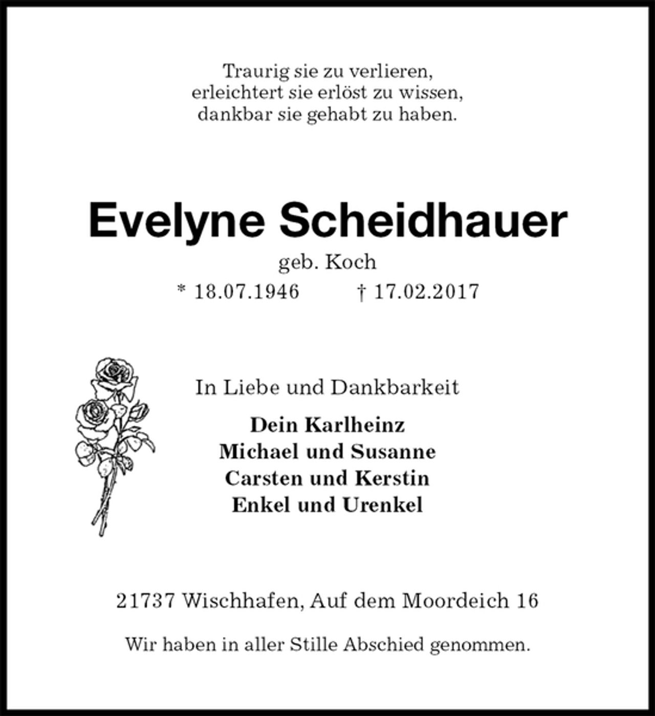 <p>Traurig sie zu verlieren,<br />erleichtert sie erlöst zu wissen,<br />dankbar sie gehabt zu haben.<br />Evelyne Scheidhauer<br />geb. Koch<br />* 18.07.1946 † 17.02.2017<br />In Liebe und Dankbarkeit<br />Dein Karlheinz<br />Michael und Susanne<br />Carsten und Kerstin<br />Enkel und Urenkel<br />21737 Wischhafen, Auf dem Moordeich 16</p><p>Wir haben in aller Stille Abschied genommen.</p>