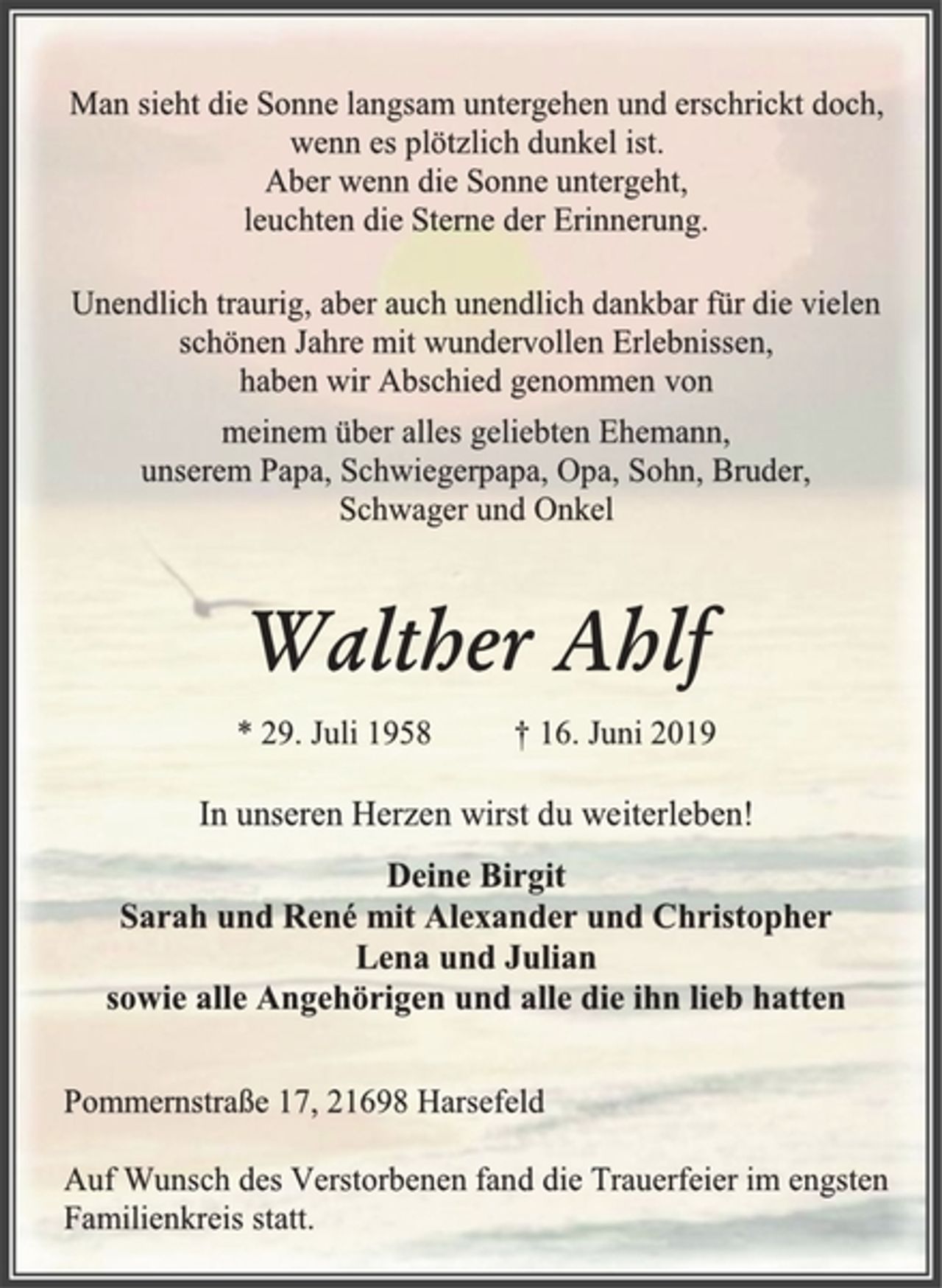 <p>Man sieht die Sonne langsam untergehen und erschrickt doch,<br />wenn es plötzlich dunkel ist.<br />Aber wenn die Sonne untergeht,<br />leuchten die Sterne der Erinnerung.<br />Unendlich traurig, aber auch unendlich dankbar für die vielen schönen Jahre mit wundervollen Erlebnissen,<br />haben wir Abschied genommen von<br />meinem über alles geliebten Ehemann,<br />unserem Papa, Schwiegerpapa, Opa, Sohn, Bruder,<br />Schwager und Onkel<br />Walther Ahlf<br />* 29. Juli 1958 † 16. Juni 2019<br />In unseren Herzen wirst du weiterleben!<br />Deine Birgit<br />Sarah und René mit Alexander und Christopher<br />Lena und Julian<br />sowie alle Angehörigen und alle die ihn lieb hatten<br />Pommernstraße 17, 21698 Harsefeld<br />Auf Wunsch des Verstorbenen fand die Trauerfeier im engsten Familienkreis statt.</p>