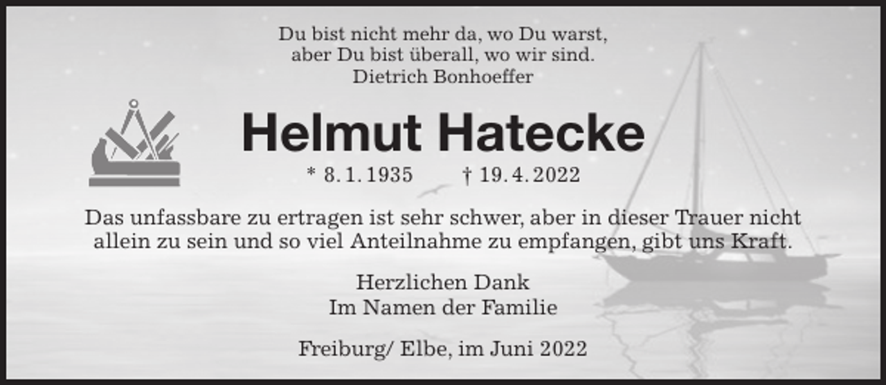 <p>Du bist nicht mehr da, wo Du warst,<br />aber Du bist überall, wo wir sind.<br />Dietrich Bonhoeffer<br />Helmut Hatecke<br />* 8. 1. 1935 † 19. 4. 2022<br />Das unfassbare zu ertragen ist sehr schwer, aber in dieser Trauer nicht<br />allein zu sein und so viel Anteilnahme zu empfangen, gibt uns Kraft.<br />Herzlichen Dank<br />Im Namen der Familie<br />Freiburg/ Elbe, im Juni 2022</p>