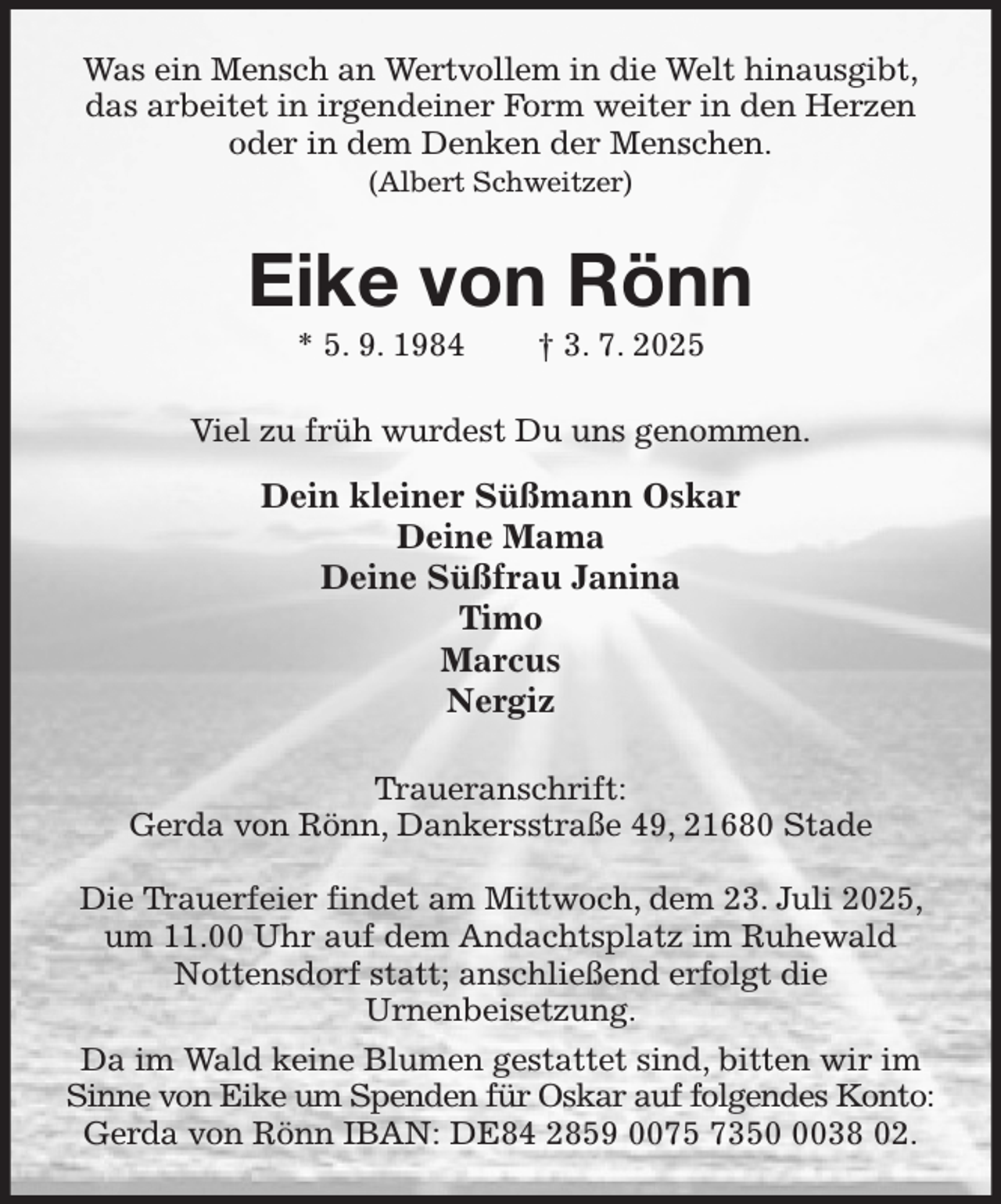 <p>Was ein Mensch an Wertvollem in die Welt hinausgibt,<br />das arbeitet in irgendeiner Form weiter in den Herzen<br />oder in dem Denken der Menschen.<br />(Albert Schweitzer)<br />Eike von Rönn<br />* 5. 9. 1984 † 3. 7. 2025<br />Viel zu früh wurdest Du uns genommen.<br />Dein kleiner Süßmann Oskar<br />Deine Mama<br />Deine Süßfrau Janina<br />Timo<br />Marcus<br />Nergiz<br />Traueranschrift:<br />Gerda von Rönn, Dankersstraße 49, 21680 Stade</p><p>Die Trauerfeier findet am Mittwoch, dem 23. Juli 2025, um 11.00 Uhr auf dem Andachtsplatz im Ruhewald Nottensdorf statt; anschließend erfolgt die<br />Urnenbeisetzung.<br />Da im Wald keine Blumen gestattet sind, bitten wir im Sinne von Eike um Spenden für Oskar auf folgendes Konto:<br />Gerda von Rönn IBAN: DE84 2859 0075 7350 0038 02.</p>