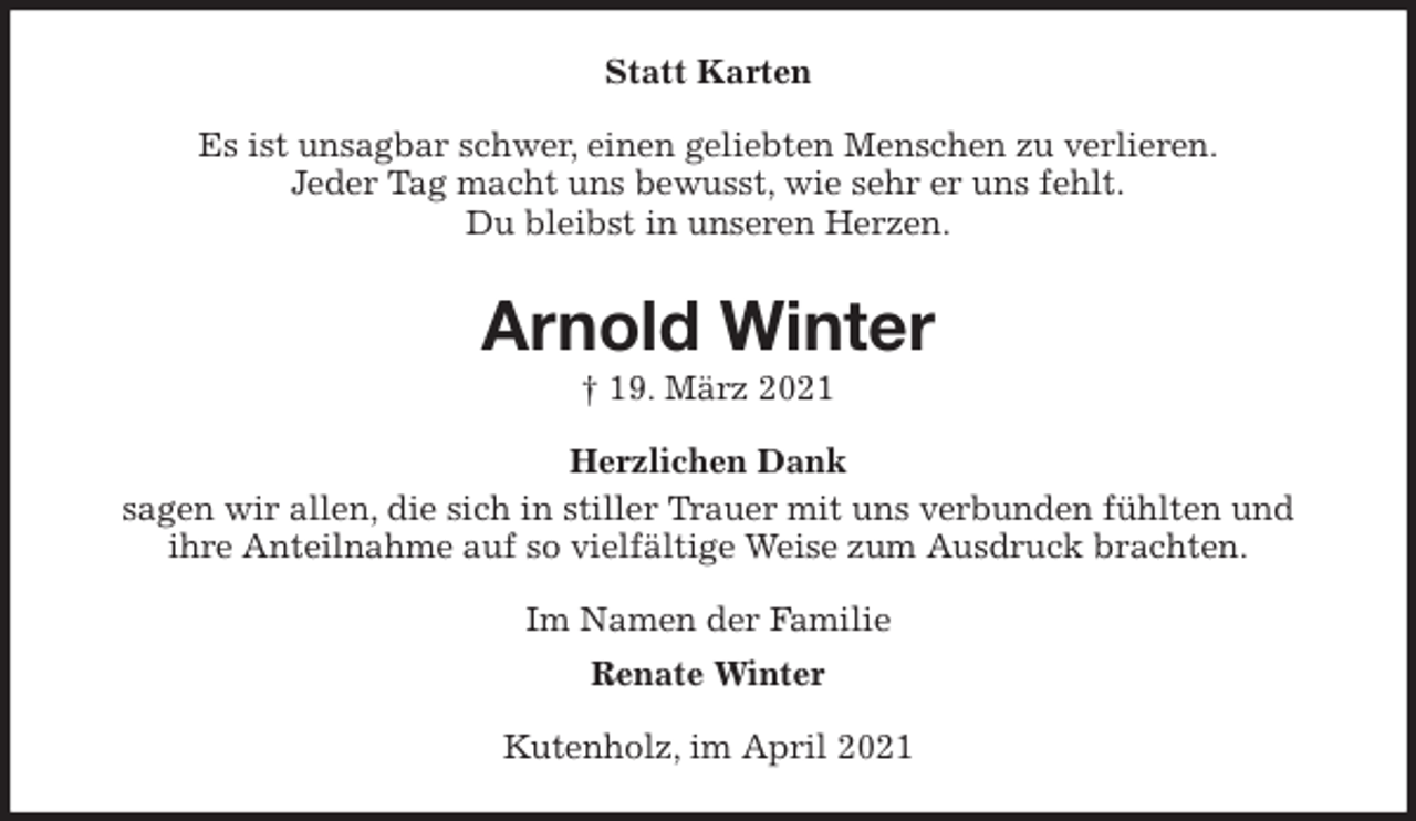 <p>Statt Karten<br />Es ist unsagbar schwer, einen geliebten Menschen zu verlieren.<br />Jeder Tag macht uns bewusst, wie sehr er uns fehlt.<br />Du bleibst in unseren Herzen.<br />Arnold Winter<br />† 19. März 2021<br />Herzlichen Dank<br />sagen wir allen, die sich in stiller Trauer mit uns verbunden fühlten und<br />ihre Anteilnahme auf so vielfältige Weise zum Ausdruck brachten.<br />Im Namen der Familie<br />Renate Winter<br />Kutenholz, im April 2021</p>