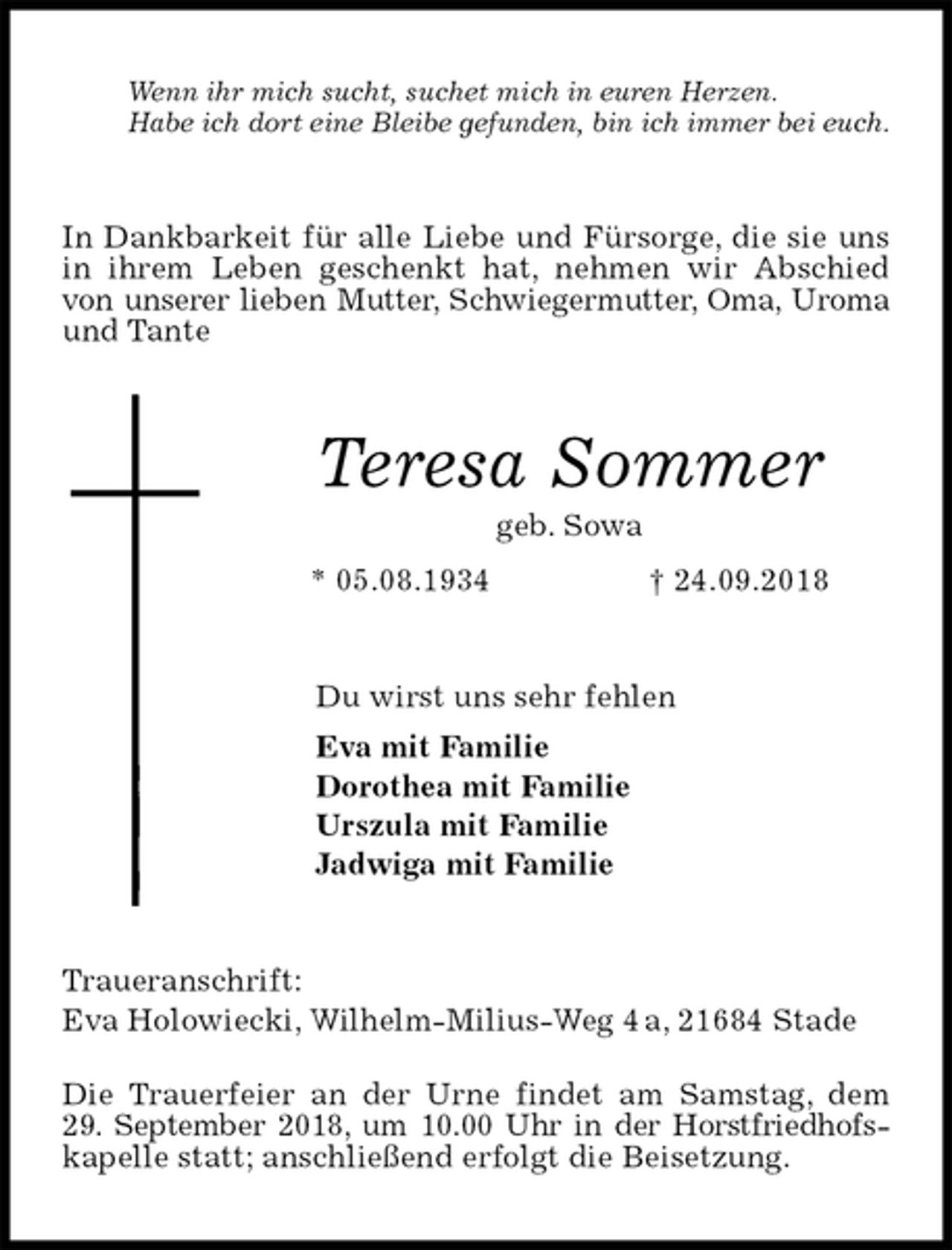 <p>Wenn ihr mich sucht, suchet mich in euren Herzen.<br />Habe ich dort eine Bleibe gefunden, bin ich immer bei euch.<br />In Dankbarkeit für alle Liebe und Fürsorge, die sie uns in ihrem Leben geschenkt hat, nehmen wir Abschied von unserer lieben Mutter, Schwiegermutter, Oma, Uroma und Tante<br />Teresa Sommer<br />geb. Sowa<br />* 05.08.1934 † 24.09.2018<br />Du wirst uns sehr fehlen<br />Eva mit Familie<br />Dorothea mit Familie<br />Urszula mit Familie<br />Jadwiga mit Familie<br />Traueranschrift:<br />Eva Holowiecki, Wilhelm-Milius-Weg 4 a, 21684 Stade<br />Die Trauerfeier an der Urne findet am Samstag, dem<br />29. September 2018, um 10.00 Uhr in der Horstfriedhofs-kapelle statt; anschließend erfolgt die Beisetzung.</p>