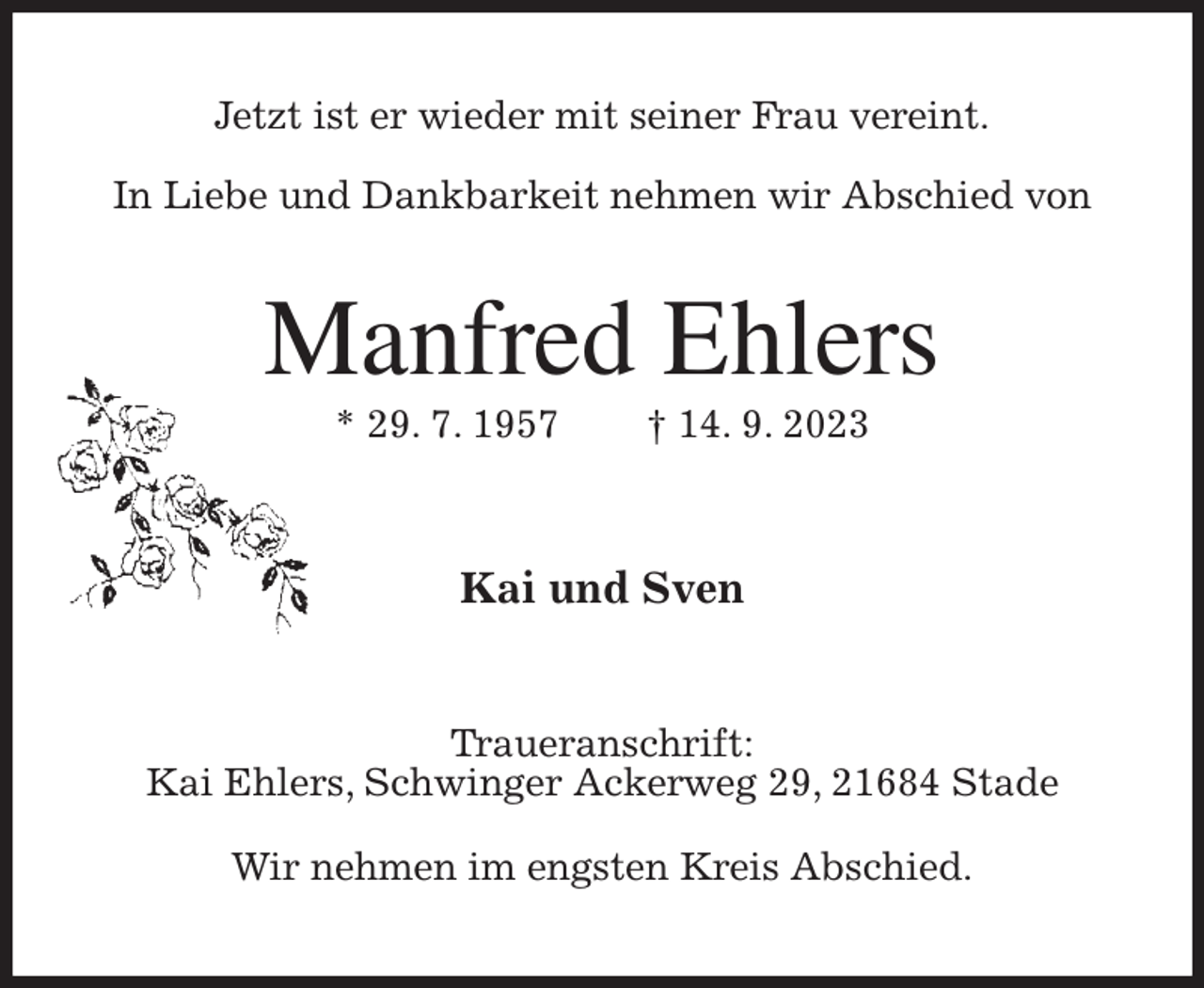 <p>Jetzt ist er wieder mit seiner Frau vereint.</p><p>In Liebe und Dankbarkeit nehmen wir Abschied von<br />Manfred Ehlers<br />* 29. 7. 1957 † 14. 9. 2023<br />Kai und Sven<br />Traueranschrift:<br />Kai Ehlers, Schwinger Ackerweg 29, 21684 Stade</p><p>Wir nehmen im engsten Kreis Abschied.</p>
