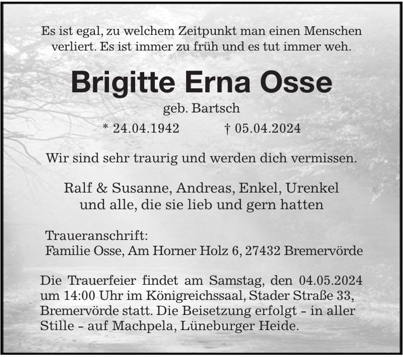 <p>Es ist egal, zu welchem Zeitpunkt man einen Menschen<br />verliert. Es ist immer zu früh und es tut immer weh.<br />Brigitte Erna Osse<br />geb. Bartsch<br />* 24.04.1942 † 05.04.2024<br />Wir sind sehr traurig und werden dich vermissen.<br />Ralf &amp; Susanne, Andreas, Enkel, Urenkel<br />und alle, die sie lieb und gern hatten</p><p>Traueranschrift:<br />Familie Osse, Am Horner Holz 6, 27432 Bremervörde<br />Die Trauerfeier findet am Samstag, den 04.05.2024 um 14:00 Uhr im Königreichssaal, Stader Straße 33,<br />Bremervörde statt. Die Beisetzung erfolgt - in aller<br />Stille - auf Machpela, Lüneburger Heide.</p>