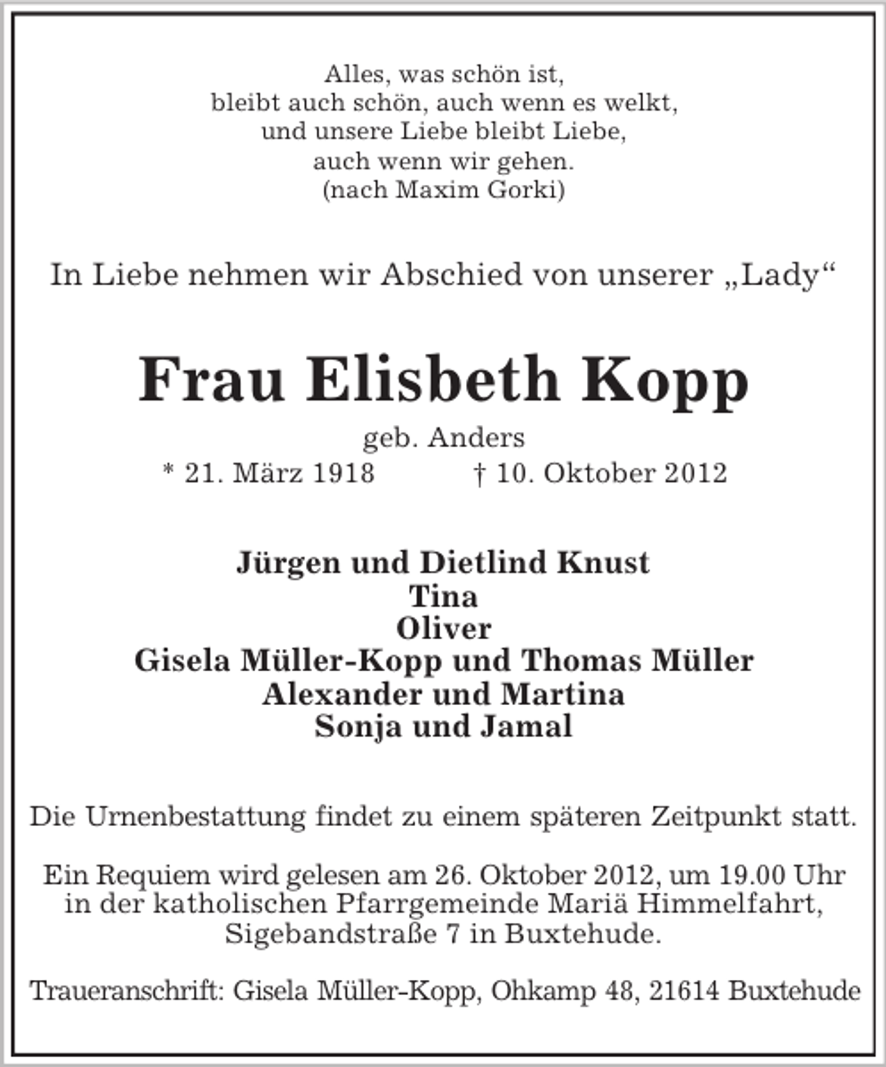 <p>Alles, was schön ist,<br />bleibt auch schön, auch wenn es welkt,<br />und unsere Liebe bleibt Liebe,<br />auch wenn wir gehen.<br />(nach Maxim Gorki)</p><p>In Liebe nehmen wir Abschied von unserer „Lady“</p><p>Frau Elisbeth Kopp<br />geb. Anders<br />* 21. März 1918<br />† 10. Oktober 2012</p><p>Jürgen und Dietlind Knust<br />Tina<br />Oliver<br />Gisela Müller-Kopp und Thomas Müller<br />Alexander und Martina<br />Sonja und Jamal<br />Die Urnenbestattung findet zu einem späteren Zeitpunkt statt.<br />Ein Requiem wird gelesen am 26. Oktober 2012, um 19.00 Uhr<br />in der katholischen Pfarrgemeinde Mariä Himmelfahrt,<br />Sigebandstraße 7 in Buxtehude.<br />Traueranschrift: Gisela Müller-Kopp, Ohkamp 48, 21614 Buxtehude</p>