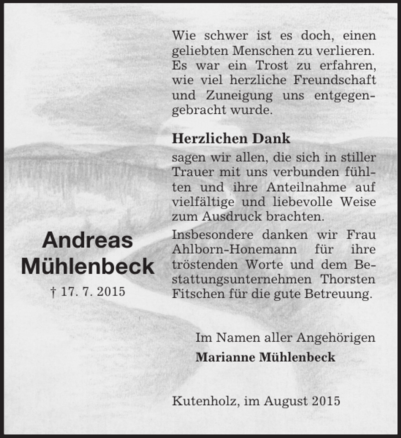 <p>Andreas<br />Mühlenbeck<br />† 17. 7. 2015<br />Wie schwer ist es doch, einen<br />geliebten Menschen zu verlieren.<br />Es war ein Trost zu erfahren, wie viel herzliche Freundschaft und Zuneigung uns entgegen-gebracht wurde.</p><p>Herzlichen Dank<br />sagen wir allen, die sich in stiller<br />Trauer mit uns verbunden fühlten und ihre Anteilnahme auf vielfältige und liebevolle Weise zum Ausdruck brachten.<br />Insbesondere danken wir Frau Ahlborn-Honemann für ihre tröstenden Worte und dem Bestattungsunternehmen Thorsten Fitschen für die gute Betreuung.<br />Im Namen aller Angehörigen<br />Marianne Mühlenbeck<br />Kutenholz, im August 2015</p>