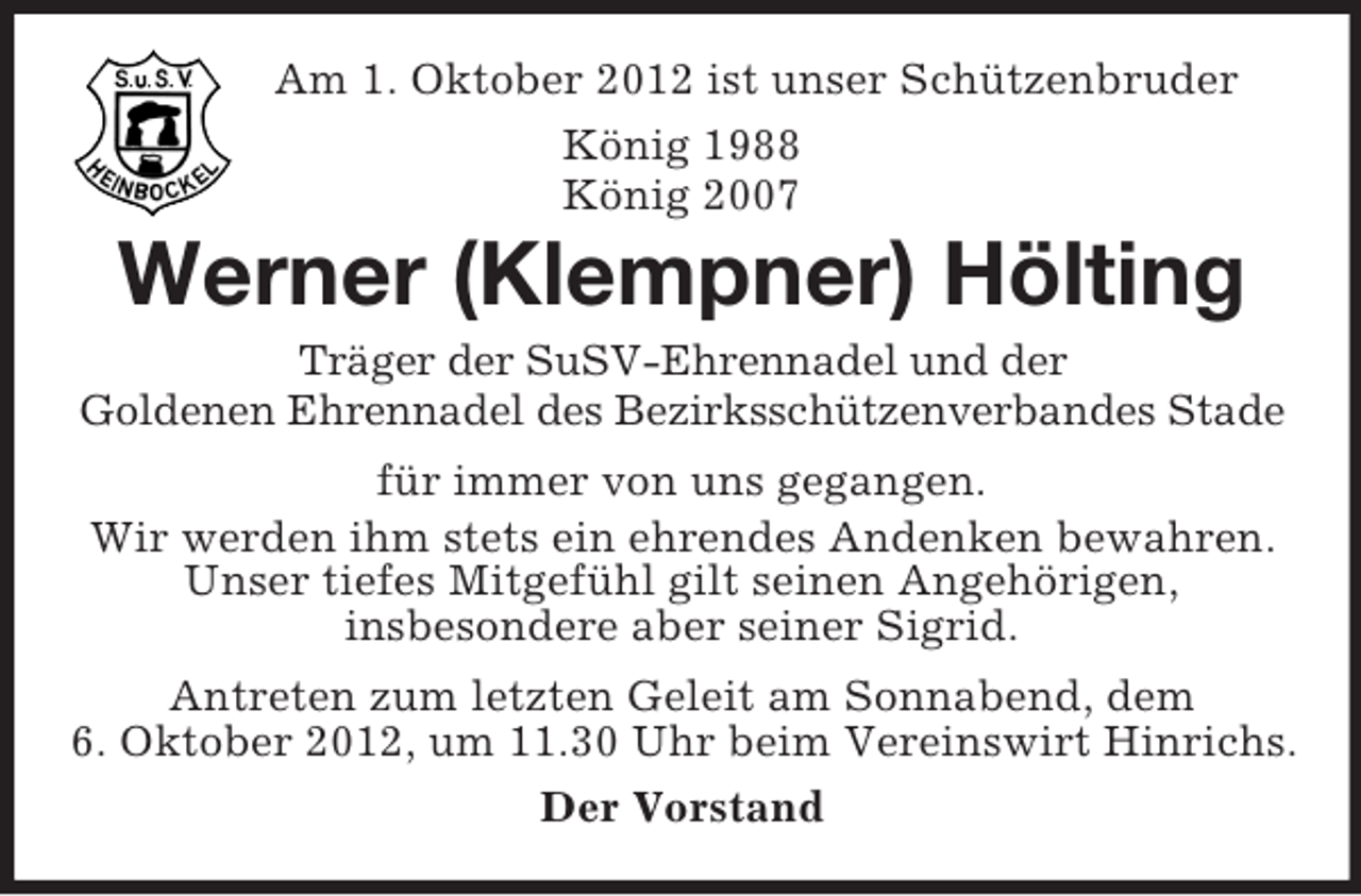 <p>Am 1. Oktober 2012 ist unser Schützenbruder<br />König 1988<br />König 2007</p><p>Werner (Klempner) Hölting<br />Träger der SuSV-Ehrennadel und der<br />Goldenen Ehrennadel des Bezirksschützenverbandes Stade<br />für immer von uns gegangen.<br />Wir werden ihm stets ein ehrendes Andenken bewahren.<br />Unser tiefes Mitgefühl gilt seinen Angehörigen,<br />insbesondere aber seiner Sigrid.<br />Antreten zum letzten Geleit am Sonnabend, dem<br />6. Oktober 2012, um 11.30 Uhr beim Vereinswirt Hinrichs.<br />Der Vorstand</p>