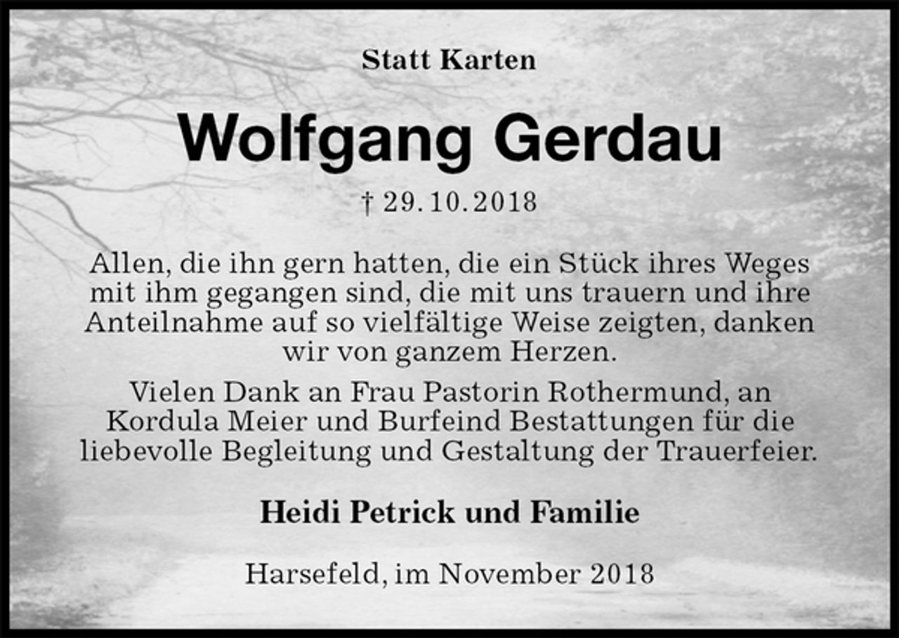 <p>Statt Karten<br />Wolfgang Gerdau<br />† 29. 10. 2018<br />Allen, die ihn gern hatten, die ein Stück ihres Weges<br />mit ihm gegangen sind, die mit uns trauern und ihre Anteilnahme auf so vielfältige Weise zeigten, danken wir von ganzem Herzen.<br />Vielen Dank an Frau Pastorin Rothermund, an<br />Kordula Meier und Burfeind Bestattungen für die<br />liebevolle Begleitung und Gestaltung der Trauerfeier.<br />Heidi Petrick und Familie<br />Harsefeld, im November 2018</p>