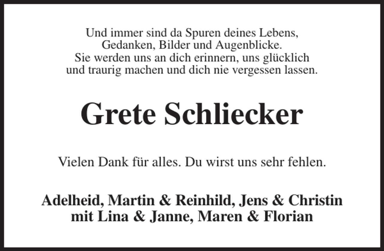 <p>Und immer sind da Spuren deines Lebens,<br />Gedanken, Bilder und Augenblicke.<br />Sie werden uns an dich erinnern, uns glücklich<br />und traurig machen und dich nie vergessen lassen.<br />Grete Schliecker<br />Vielen Dank für alles. Du wirst uns sehr fehlen.<br />Adelheid, Martin &amp; Reinhild, Jens &amp; Christin<br />mit Lina &amp; Janne, Maren &amp; Florian</p>