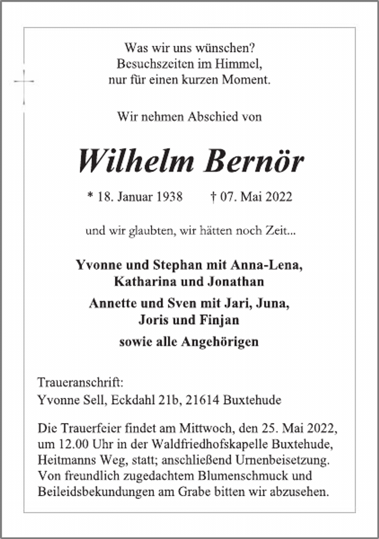 <p>Was wir uns wünschen?<br />Besuchszeiten im Himmel,<br />nur für einen kurzen Moment.<br />Wir nehmen Abschied von<br />Wilhelm Bernör<br />* 18. Januar 1938 † 07. Mai 2022<br />und wir glaubten, wir hätten noch Zeit...<br />Yvonne und Stephan mit Anna-Lena,<br />Katharina und Jonathan<br />Annette und Sven mit Jari, Juna,<br />Joris und Finjan<br />sowie alle Angehörigen<br />Traueranschrift:<br />Yvonne Sell, Eckdahl 21b, 21614 Buxtehude<br />Die Trauerfeier findet am Mittwoch, den 25. Mai 2022,<br />um 12.00 Uhr in der Waldfriedhofskapelle Buxtehude,<br />Heitmanns Weg, statt; anschließend Urnenbeisetzung.<br />Von freundlich zugedachtem Blumenschmuck und<br />Beileidsbekundungen am Grabe bitten wir abzusehen.</p>