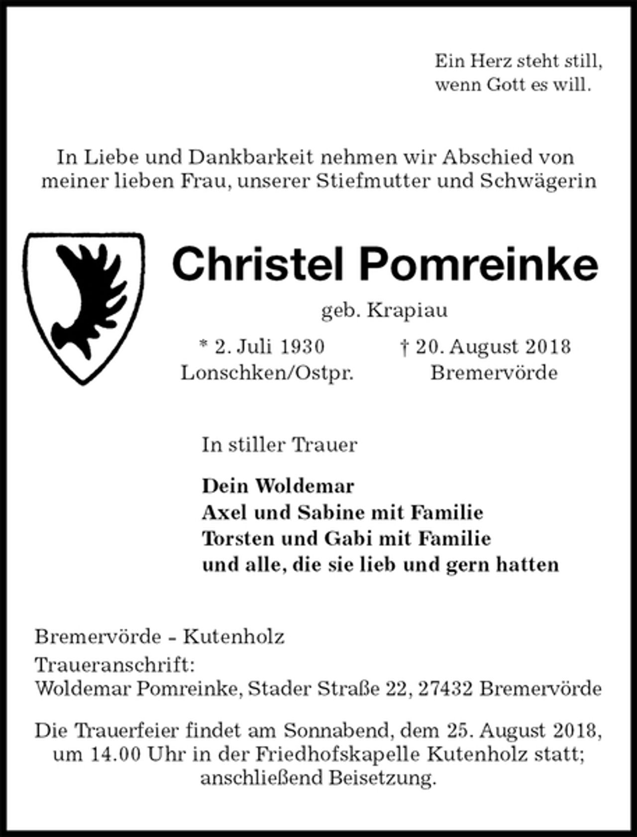 <p>Ein Herz steht still,<br />wenn Gott es will.<br />In Liebe und Dankbarkeit nehmen wir Abschied von<br />meiner lieben Frau, unserer Stiefmutter und Schwägerin<br />Christel Pomreinke<br />geb. Krapiau<br />* 2. Juli 1930 † 20. August 2018<br />Lonschken/Ostpr. Bremervörde<br />In stiller Trauer</p>
<p>Dein Woldemar<br />Axel und Sabine mit Familie<br />Torsten und Gabi mit Familie<br />und alle, die sie lieb und gern hatten<br />Bremervörde - Kutenholz<br />Traueranschrift:<br />Woldemar Pomreinke, Stader Straße 22, 27432 Bremervörde<br />Die Trauerfeier findet am Sonnabend, dem 25. August 2018, um 14.00 Uhr in der Friedhofskapelle Kutenholz statt;<br />anschließend Beisetzung.</p>