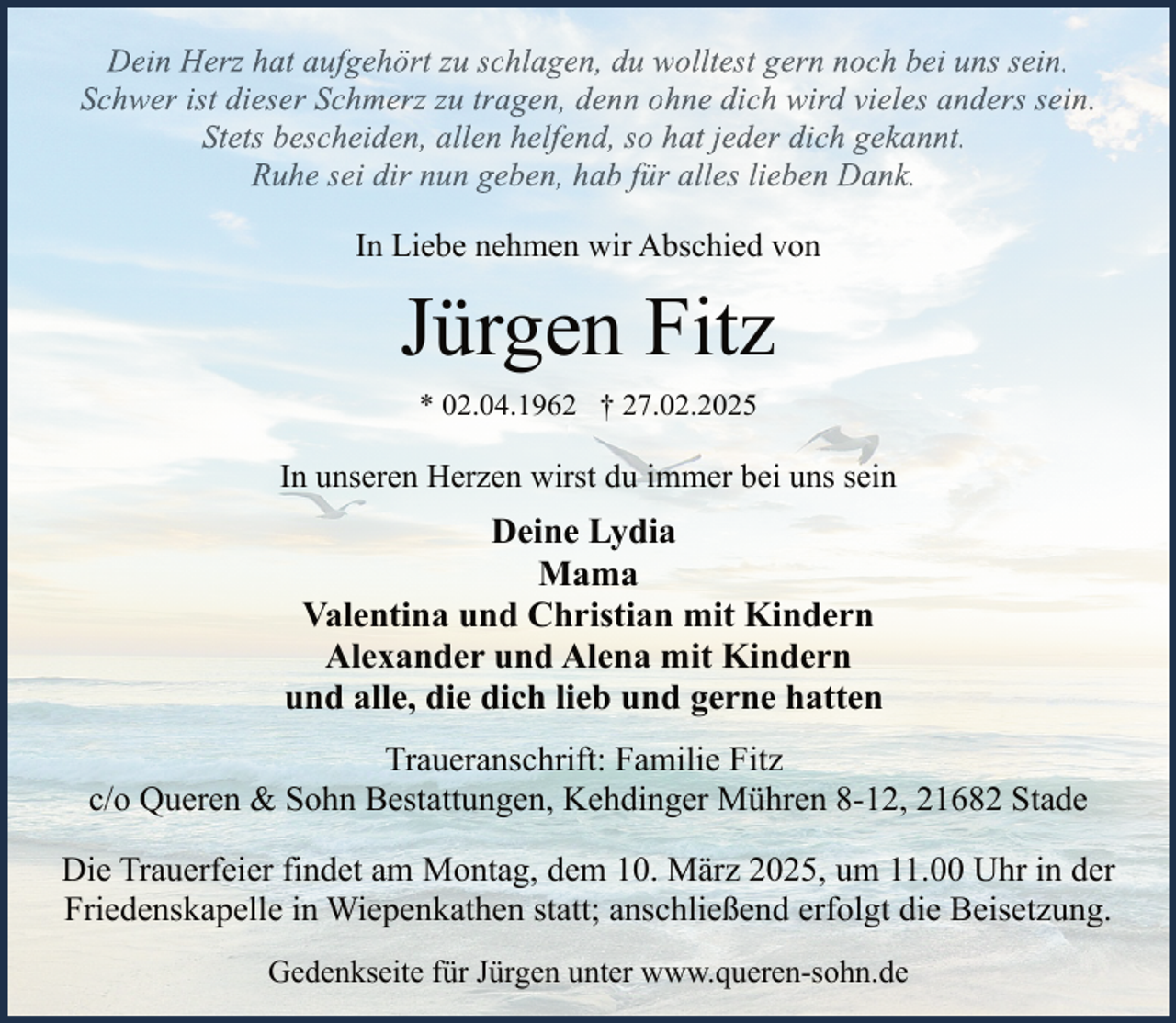 <p>Dein Herz hat aufgehört zu schlagen, du wolltest gern noch bei uns sein.<br />Schwer ist dieser Schmerz zu tragen, denn ohne dich wird vieles anders sein.<br />Stets bescheiden, allen helfend, so hat jeder dich gekannt.<br />Ruhe sei dir nun geben, hab für alles lieben Dank.<br />In Liebe nehmen wir Abschied von</p><p>Jürgen Fitz<br />* 02.04.1962 † 27.02.2025</p><p>In unseren Herzen wirst du immer bei uns sein</p><p>Deine Lydia<br />Mama<br />Valentina und Christian mit Kindern<br />Alexander und Alena mit Kindern<br />und alle, die dich lieb und gerne hatten<br />Traueranschrift: Familie Fitz<br />c/o Queren &amp; Sohn Bestattungen, Kehdinger Mühren 8-12, 21682 Stade<br />Die Trauerfeier findet am Montag, dem 10. März 2025, um 11.00 Uhr in der<br />Friedenskapelle in Wiepenkathen statt; anschließend erfolgt die Beisetzung.<br />Gedenkseite für Jürgen unter www.queren-sohn.de</p>