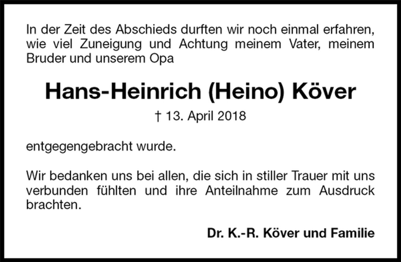<p>In der Zeit des Abschieds durften wir noch einmal erfahren, wie viel Zuneigung und Achtung meinem Vater, meinem Bruder und unserem Opa<br />Hans-Heinrich (Heino) Köver<br />† 13. April 2018<br />entgegengebracht wurde.</p>
<p>Wir bedanken uns bei allen, die sich in stiller Trauer mit uns verbunden fühlten und ihre Anteilnahme zum Ausdruck brachten.<br />Dr. K.-R. Köver und Familie</p>