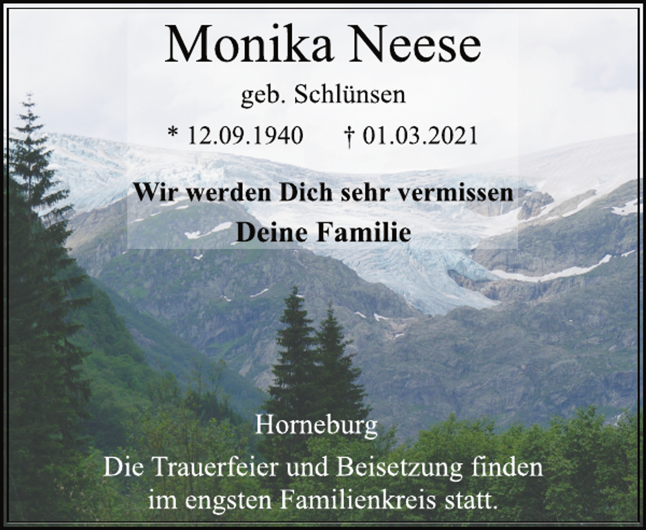 <p>Monika Neese<br />* 12.09.1940 † 01.03.2021<br />geb. Schlünsen<br />Wir werden Dich sehr vermissen<br />Deine Familie<br />Horneburg<br />Die Trauerfeier und Beisetzung finden<br />im engsten Familienkreis statt.</p>