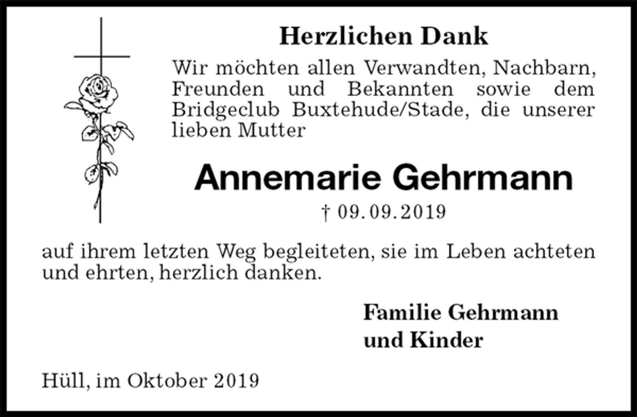 <p>Herzlichen Dank<br />Wir möchten allen Verwandten, Nachbarn, Freunden und Bekannten sowie dem Bridgeclub Buxtehude/Stade, die unserer lieben Mutter<br />Annemarie Gehrmann<br />† 09. 09. 2019<br />auf ihrem letzten Weg begleiteten, sie im Leben achteten<br />und ehrten, herzlich danken.<br />Familie Gehrmann<br />und Kinder<br />Hüll, im Oktober 2019</p>