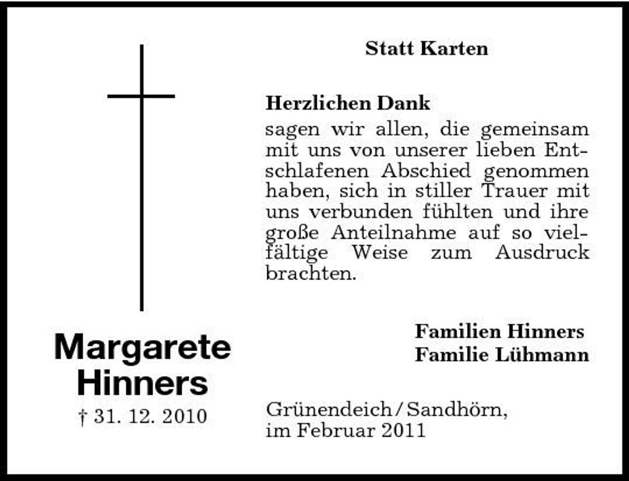<p>Statt Karten Herzlichen Dank sagen wir allen, die gemeinsam mit uns von unserer lieben Entschlafenen Abschied genommen haben, sich in stiller Trauer mit uns verbunden fühlten und ihre große Anteilnahme auf so vielfältige Weise zum Ausdruck brachten.</p><p>Margarete Hinners<br />† 31. 12. 2010</p><p>Familien Hinners Familie Lühmann Grünendeich / Sandhörn, im Februar 2011</p>