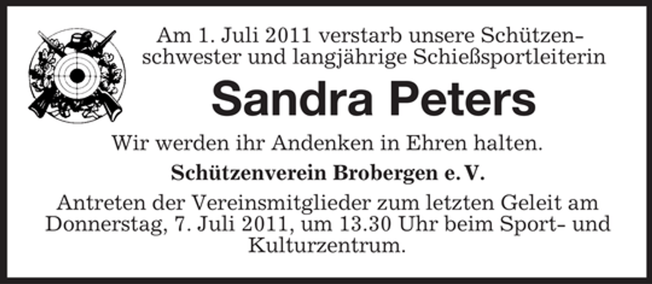 <p>Am 1. Juli 2011 verstarb unsere Schützenschwester und langjährige Schießsportleiterin</p><p>Sandra Peters<br />Wir werden ihr Andenken in Ehren halten.<br />Schützenverein Brobergen e. V.<br />Antreten der Vereinsmitglieder zum letzten Geleit am<br />Donnerstag, 7. Juli 2011, um 13.30 Uhr beim Sport- und<br />Kulturzentrum.</p>