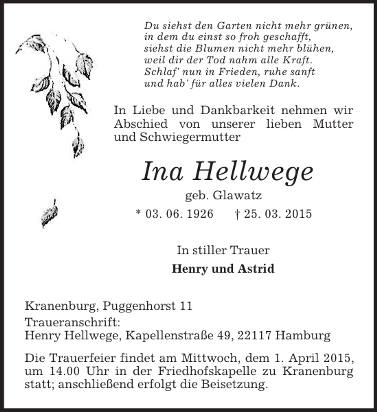 <p>Du siehst den Garten nicht mehr grünen,<br />in dem du einst so froh geschafft,<br />siehst die Blumen nicht mehr blühen,<br />weil dir der Tod nahm alle Kraft.<br />Schlaf' nun in Frieden, ruhe sanft<br />und hab' für alles vielen Dank.<br />In Liebe und Dankbarkeit nehmen wir Abschied von unserer lieben Mutter und Schwiegermutter<br />Ina Hellwege<br />geb. Glawatz<br />* 03. 06. 1926 † 25. 03. 2015<br />In stiller Trauer<br />Henry und Astrid<br />Kranenburg, Puggenhorst 11<br />Traueranschrift:<br />Henry Hellwege, Kapellenstraße 49, 22117 Hamburg<br />Die Trauerfeier findet am Mittwoch, dem 1. April 2015, um 14.00 Uhr in der Friedhofskapelle zu Kranenburg statt; anschließend erfolgt die Beisetzung.</p>