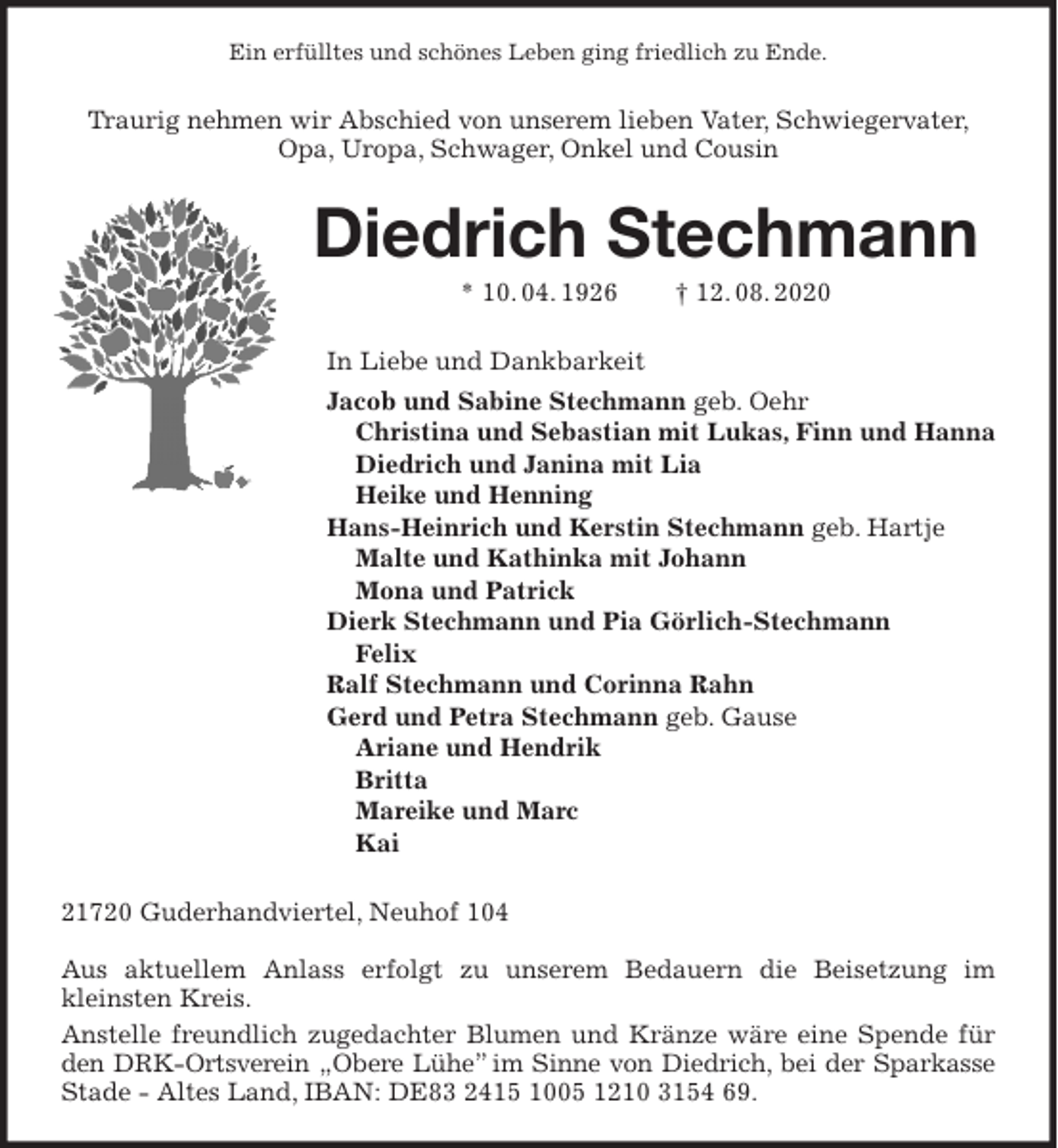 <p>Ein erfülltes und schönes Leben ging friedlich zu Ende.<br />Traurig nehmen wir Abschied von unserem lieben Vater, Schwiegervater, Opa, Uropa, Schwager, Onkel und Cousin<br />Diedrich Stechmann<br />* 10. 04. 1926 † 12. 08. 2020<br />In Liebe und Dankbarkeit<br />Jacob und Sabine Stechmann geb. Oehr<br />Christina und Sebastian mit Lukas, Finn und Hanna<br />Diedrich und Janina mit Lia<br />Heike und Henning<br />Hans-Heinrich und Kerstin Stechmann geb. Hartje<br />Malte und Kathinka mit Johann<br />Mona und Patrick<br />Dierk Stechmann und Pia Görlich-Stechmann<br />Felix<br />Ralf Stechmann und Corinna Rahn<br />Gerd und Petra Stechmann geb. Gause<br />Ariane und Hendrik<br />Britta<br />Mareike und Marc<br />Kai<br />21720 Guderhandviertel, Neuhof 104</p>
<p>Aus aktuellem Anlass erfolgt zu unserem Bedauern die Beisetzung im kleinsten Kreis.<br />Anstelle freundlich zugedachter Blumen und Kränze wäre eine Spende für den DRK-Ortsverein „Obere Lühe” im Sinne von Diedrich, bei der Sparkasse<br />Stade - Altes Land, IBAN: DE83 2415 1005 1210 3154 69.</p>