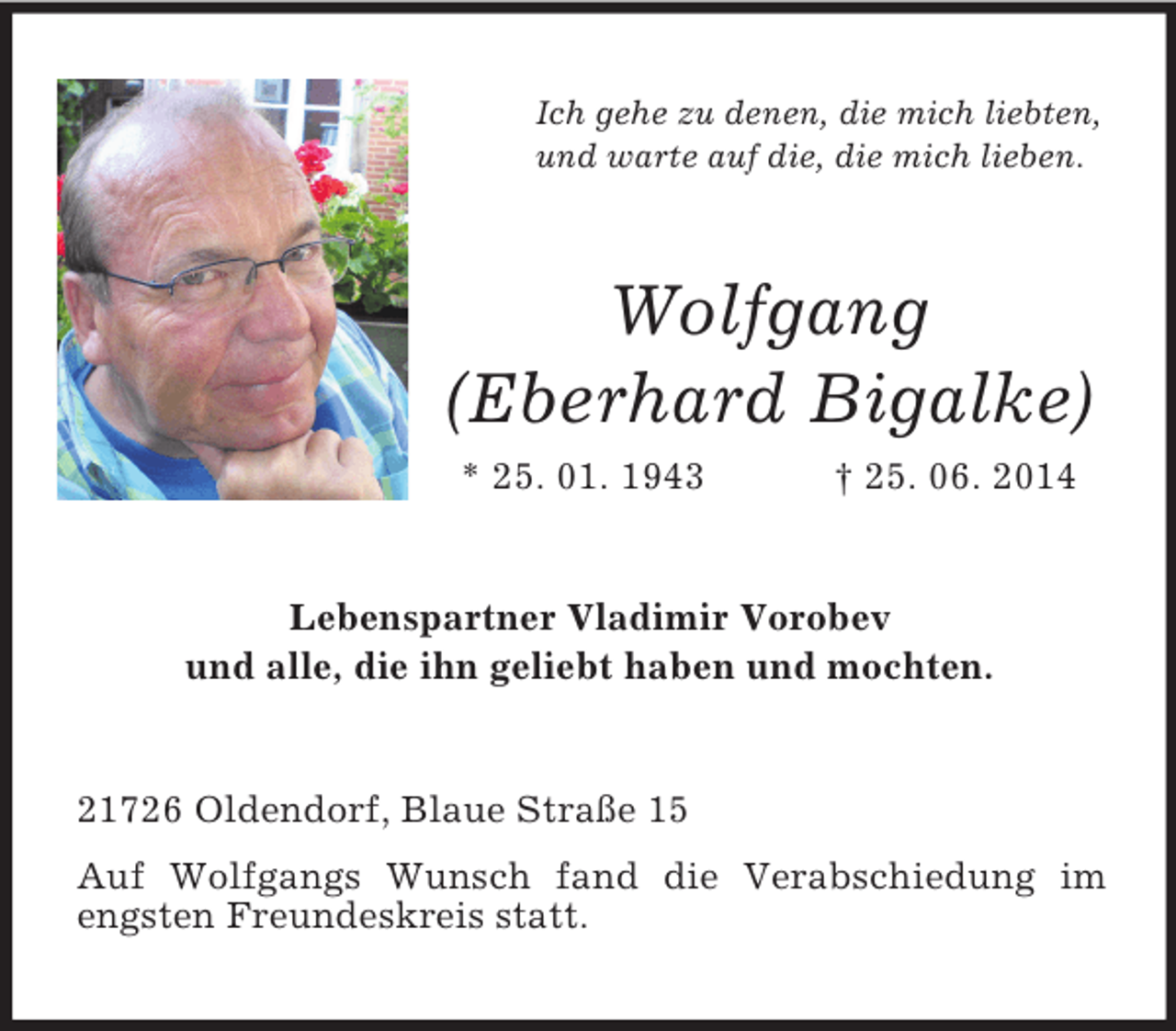 <p>Ich gehe zu denen, die mich liebten,<br />und warte auf die, die mich lieben.</p><p>Wolfgang<br />(Eberhard Bigalke)<br />* 25. 01. 1943 † 25. 06. 2014<br />Lebenspartner Vladimir Vorobev<br />und alle, die ihn geliebt haben und mochten.<br />21726 Oldendorf, Blaue Straße 15<br />Auf Wolfgangs Wunsch fand die Verabschiedung im engsten Freundeskreis statt.</p>