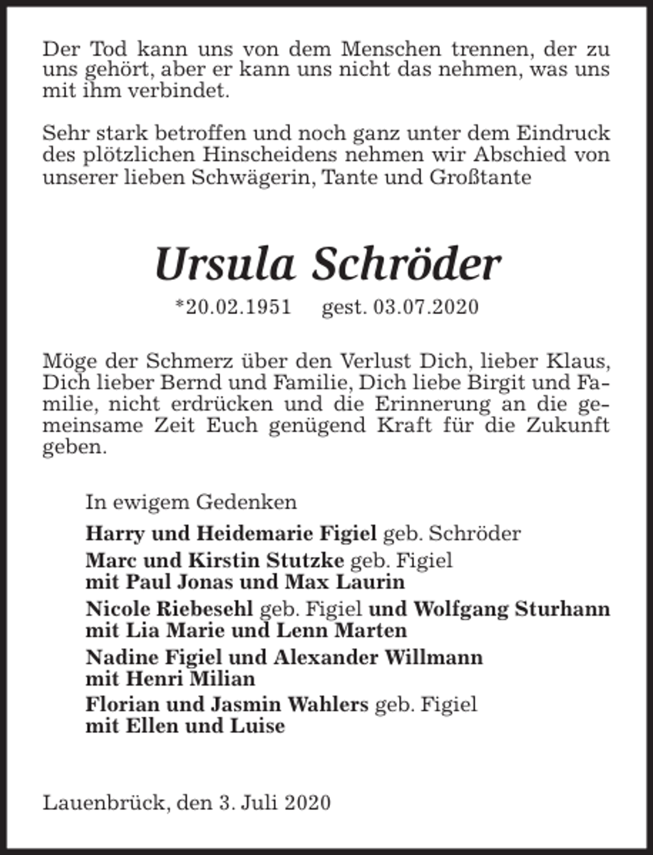 <p>Der Tod kann uns von dem Menschen trennen, der zu uns gehört, aber er kann uns nicht das nehmen, was uns mit ihm verbindet.</p>
<p>Sehr stark betroffen und noch ganz unter dem Eindruck des plötzlichen Hinscheidens nehmen wir Abschied von unserer lieben Schwägerin, Tante und Großtante</p>
<p>Ursula Schröder<br />*20.02.1951 gest. 03.07.2020<br />Möge der Schmerz über den Verlust Dich, lieber Klaus, Dich lieber Bernd und Familie, Dich liebe Birgit und Familie, nicht erdrücken und die Erinnerung an die gemeinsame Zeit Euch genügend Kraft für die Zukunft geben.<br />In ewigem Gedenken<br />Harry und Heidemarie Figiel geb. Schröder<br />Marc und Kirstin Stutzke geb. Figiel<br />mit Paul Jonas und Max Laurin<br />Nicole Riebesehl geb. Figiel und Wolfgang Sturhann<br />mit Lia Marie und Lenn Marten<br />Nadine Figiel und Alexander Willmann<br />mit Henri Milian<br />Florian und Jasmin Wahlers geb. Figiel<br />mit Ellen und Luise</p>
<p>Lauenbrück, den 3. Juli 2020</p>