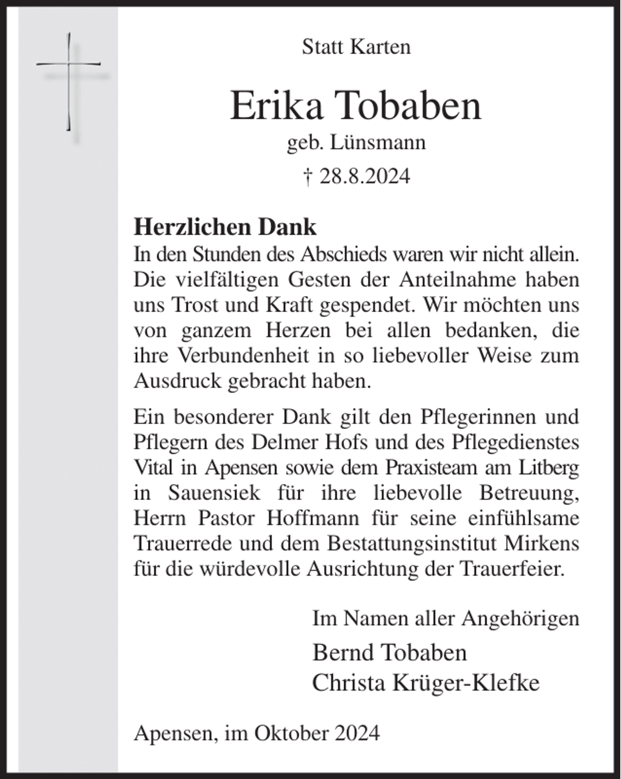 <p>Statt Karten<br />Erika Tobaben<br />geb. Lünsmann<br />† 28.8.2024<br />Herzlichen Dank<br />In den Stunden des Abschieds waren wir nicht allein.<br />Die vielfältigen Gesten der Anteilnahme haben uns Trost und Kraft gespendet. Wir möchten uns von ganzem Herzen bei allen bedanken, die<br />ihre Verbundenheit in so liebevoller Weise zum Ausdruck gebracht haben.<br />Ein besonderer Dank gilt den Pflegerinnen und Pflegern des Delmer Hofs und des Pflegedienstes Vital in Apensen sowie dem Praxisteam am Litberg<br />in Sauensiek für ihre liebevolle Betreuung, Herrn Pastor Hoffmann für seine einfühlsame Trauerrede und dem Bestattungsinstitut Mirkens für die würdevolle Ausrichtung der Trauerfeier.<br />Im Namen aller Angehörigen<br />Bernd Tobaben<br />Christa Krüger-Klefke<br />Apensen, im Oktober 2024</p>