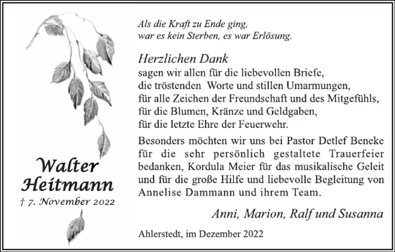 <p>Als die Kraft zu Ende ging,<br />war es kein Sterben, es war Erlösung.<br />Herzlichen Dank<br />sagen wir allen für die liebevollen Briefe,<br />die tröstenden Worte und stillen Umarmungen,<br />für alle Zeichen der Freundschaft und des Mitgefühls,<br />für die Blumen, Kränze und Geldgaben,<br />für die letzte Ehre der Feuerwehr.<br />Besonders möchten wir uns bei Pastor Detlef Beneke<br />für die sehr persönlich gestaltete Trauerfeier<br />bedanken, Kordula Meier für das musikalische Geleit<br />und für die große Hilfe und liebevolle Begleitung von<br />Annelise Dammann und ihrem Team.<br />Anni, Marion, Ralf und Susanna<br />Ahlerstedt, im Dezember 2022<br />Walter<br />Heitmann<br />† 7. November 2022</p>