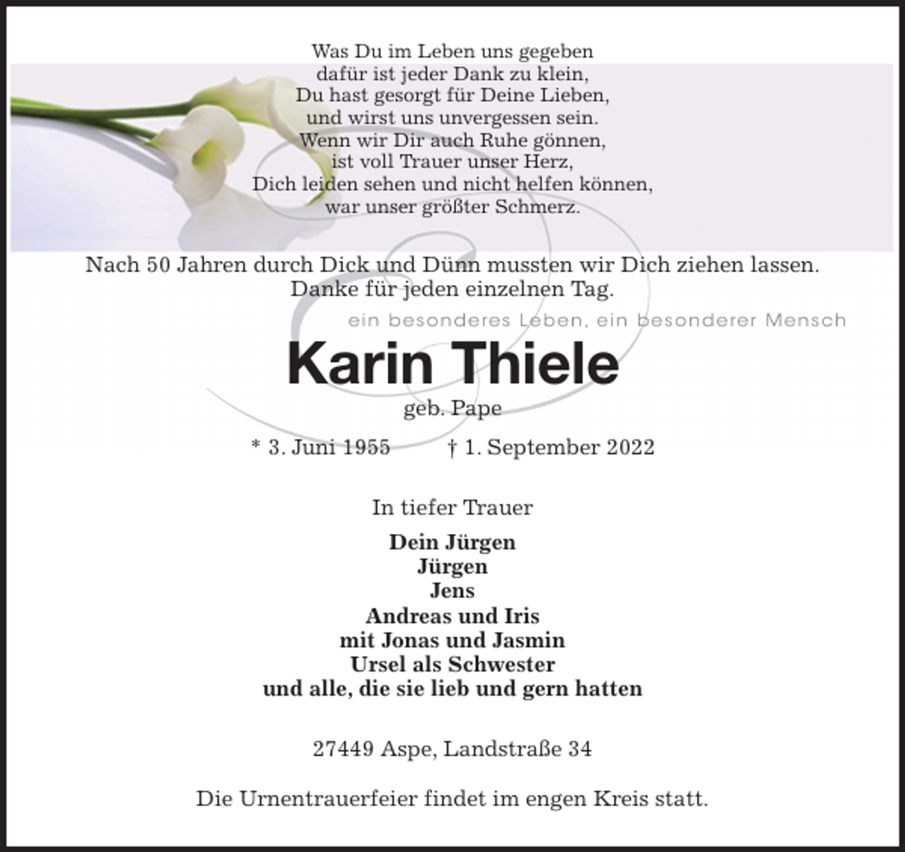 <p>Was Du im Leben uns gegeben<br />dafür ist jeder Dank zu klein,<br />Du hast gesorgt für Deine Lieben,<br />und wirst uns unvergessen sein.<br />Wenn wir Dir auch Ruhe gönnen,<br />ist voll Trauer unser Herz,<br />Dich leiden sehen und nicht helfen können,<br />war unser größter Schmerz.<br />Nach 50 Jahren durch Dick und Dünn mussten wir Dich ziehen lassen.<br />Danke für jeden einzelnen Tag.<br />Karin Thiele<br />geb. Pape<br />* 3. Juni 1955 † 1. September 2022<br />In tiefer Trauer<br />Dein Jürgen<br />Jürgen<br />Jens<br />Andreas und Iris<br />mit Jonas und Jasmin<br />Ursel als Schwester<br />und alle, die sie lieb und gern hatten<br />27449 Aspe, Landstraße 34</p><p>Die Urnentrauerfeier findet im engen Kreis statt.</p>
