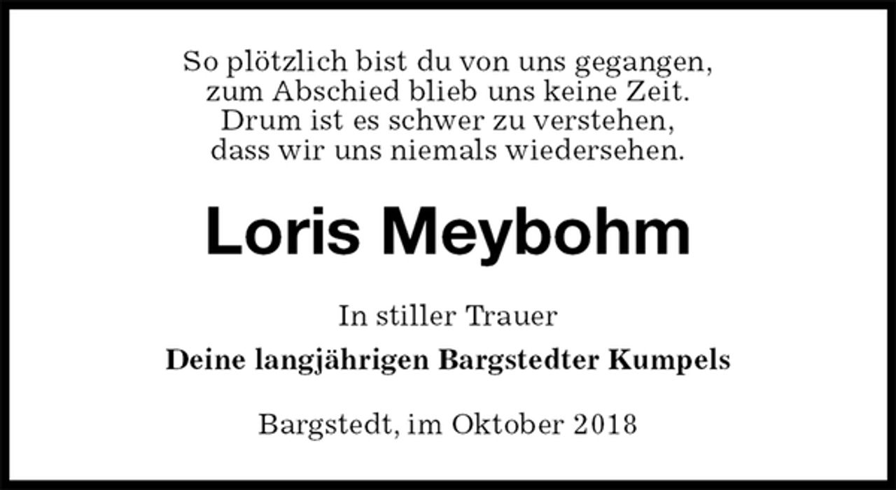 <p>So plötzlich bist du von uns gegangen,<br />zum Abschied blieb uns keine Zeit.<br />Drum ist es schwer zu verstehen,<br />dass wir uns niemals wiedersehen.<br />Loris Meybohm<br />In stiller Trauer<br />Deine langjährigen Bargstedter Kumpels<br />Bargstedt, im Oktober 2018</p>