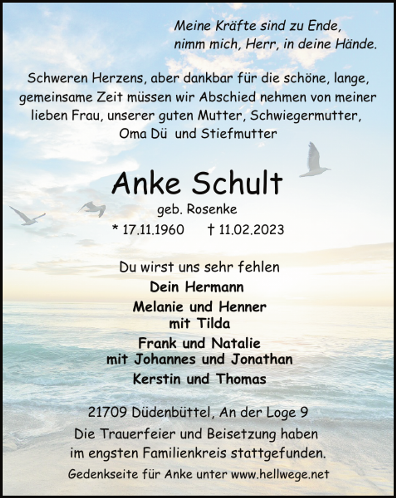 <p>Meine Kräfte sind zu Ende,<br />nimm mich, Herr, in deine Hände.<br />Schweren Herzens, aber dankbar für die schöne, lange,<br />gemeinsame Zeit müssen wir Abschied nehmen von meiner<br />lieben Frau, unserer guten Mutter, Schwiegermutter,<br />Oma Dü und Stiefmutter<br />Anke Schult<br />Meine Kräfte sind zu Ende,<br />nimm mich, Herr, in deine Hände.<br />* 17.11.1960 † 11.02.2023<br />geb. Rosenke<br />Du wirst uns sehr fehlen<br />Dein Hermann<br />Melanie und Henner<br />mit Tilda<br />Frank und Natalie<br />mit Johannes und Jonathan<br />Kerstin und Thomas<br />21709 Düdenbüttel, An der Loge 9<br />Die Trauerfeier und Beisetzung haben<br />im engsten Familienkreis stattgefunden.<br />Gedenkseite für Anke unter www.hellwege.net</p>