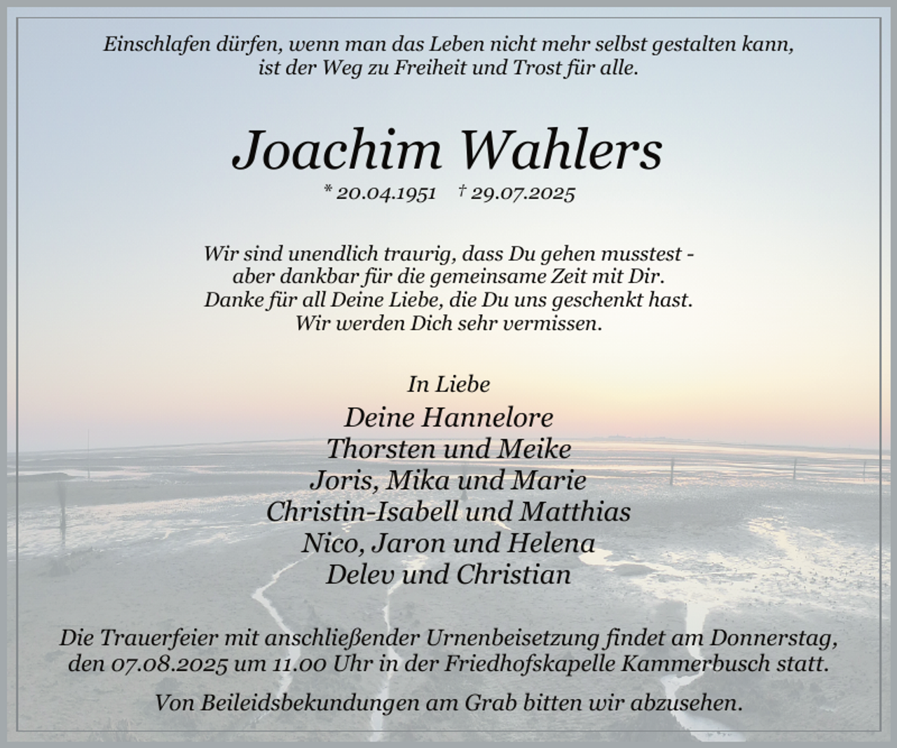 <p>Einschlafen dürfen, wenn man das Leben nicht mehr selbst gestalten kann,<br />ist der Weg zu Freiheit und Trost für alle.</p><p>Joachim Wahlers<br />* 20.04.1951 † 29.07.2025</p><p>Wir sind unendlich traurig, dass Du gehen musstest aber dankbar für die gemeinsame Zeit mit Dir.<br />Danke für all Deine Liebe, die Du uns geschenkt hast.<br />Wir werden Dich sehr vermissen.</p><p>In Liebe<br />.</p><p>Deine Hannelore<br />Thorsten und Meike<br />Joris, Mika und Marie<br />Christin-Isabell und Matthias<br />Nico, Jaron und Helena<br />Delev und Christian<br />Die Trauerfeier mit anschließender Urnenbeisetzung findet am Donnerstag,<br />den 07.08.2025 um 11.00 Uhr in der Friedhofskapelle Kammerbusch statt.<br />.</p><p>Von Beileidsbekundungen am Grab bitten wir abzusehen.</p>