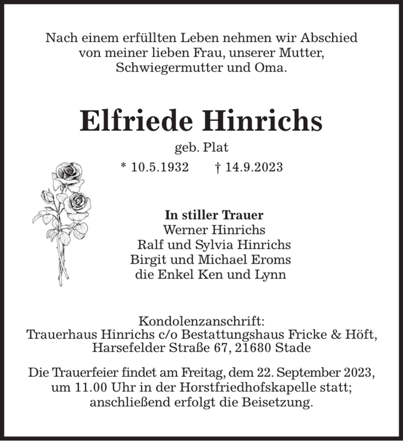 <p>Nach einem erfüllten Leben nehmen wir Abschied<br />von meiner lieben Frau, unserer Mutter,<br />Schwiegermutter und Oma.<br />Elfriede Hinrichs<br />geb. Plat<br />* 10.5.1932 † 14.9.2023<br />In stiller Trauer<br />Werner Hinrichs<br />Ralf und Sylvia Hinrichs<br />Birgit und Michael Eroms<br />die Enkel Ken und Lynn<br />Kondolenzanschrift:<br />Trauerhaus Hinrichs c/o Bestattungshaus Fricke &amp; Höft, Harsefelder Straße 67, 21680 Stade<br />Die Trauerfeier findet am Freitag, dem 22. September 2023,<br />um 11.00 Uhr in der Horstfriedhofskapelle statt;<br />anschließend erfolgt die Beisetzung.</p>