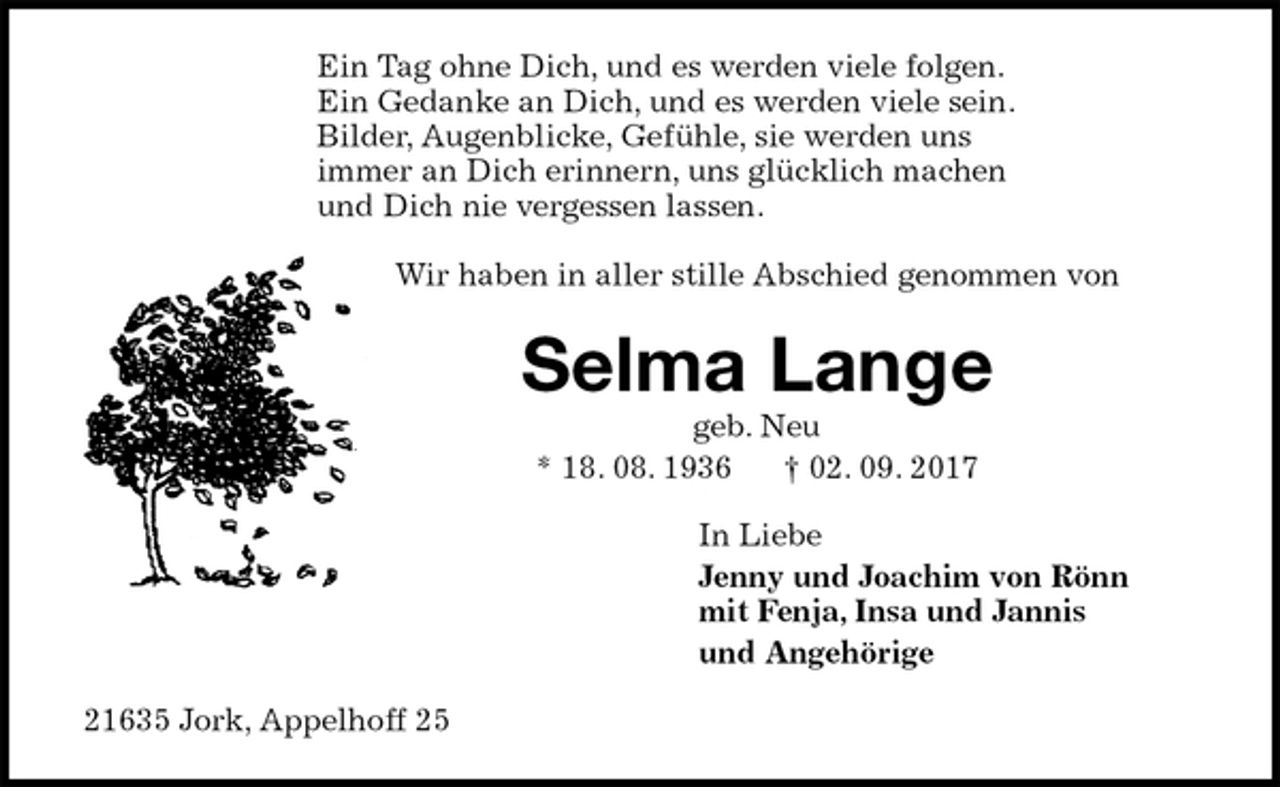 <p>Ein Tag ohne Dich, und es werden viele folgen.<br />Ein Gedanke an Dich, und es werden viele sein.<br />Bilder, Augenblicke, Gefühle, sie werden uns<br />immer an Dich erinnern, uns glücklich machen<br />und Dich nie vergessen lassen.<br />Wir haben in aller stille Abschied genommen von<br />Selma Lange<br />geb. Neu<br />* 18. 08. 1936 † 02. 09. 2017<br />In Liebe<br />Jenny und Joachim von Rönn<br />mit Fenja, Insa und Jannis<br />und Angehörige<br />21635 Jork, Appelhoff 25</p>