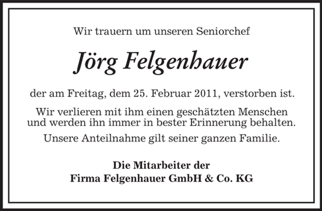 <p>Wir trauern um unseren Seniorchef</p><p>Jörg Felgenhauer<br />der am Freitag, dem 25. Februar 2011, verstorben ist. Wir verlieren mit ihm einen geschätzten Menschen und werden ihn immer in bester Erinnerung behalten. Unsere Anteilnahme gilt seiner ganzen Familie. Die Mitarbeiter der Firma Felgenhauer GmbH &amp; Co. KG</p>