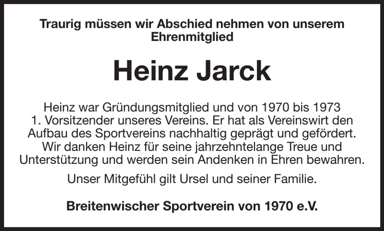 <p>Traurig müssen wir Abschied nehmen von unserem<br />Ehrenmitglied<br />Heinz Jarck<br />Heinz war Gründungsmitglied und von 1970 bis 1973<br />1. Vorsitzender unseres Vereins. Er hat als Vereinswirt den<br />Aufbau des Sportvereins nachhaltig geprägt und gefördert.<br />Wir danken Heinz für seine jahrzehntelange Treue und<br />Unterstützung und werden sein Andenken in Ehren bewahren.<br />Unser Mitgefühl gilt Ursel und seiner Familie.<br />Breitenwischer Sportverein von 1970 e.V.</p>
