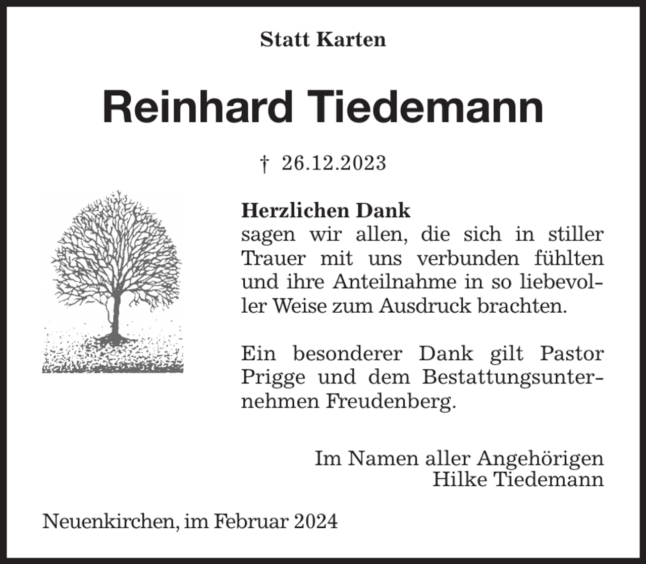 <p>Statt Karten<br />Reinhard Tiedemann<br />† 26.12.2023<br />Herzlichen Dank<br />sagen wir allen, die sich in stiller Trauer mit uns verbunden fühlten und ihre Anteilnahme in so liebevoller Weise zum Ausdruck brachten.</p><p>Ein besonderer Dank gilt Pastor Prigge und dem Bestattungsunternehmen Freudenberg.</p><p>Im Namen aller Angehörigen<br />Hilke Tiedemann</p><p>Neuenkirchen, im Februar 2024</p>